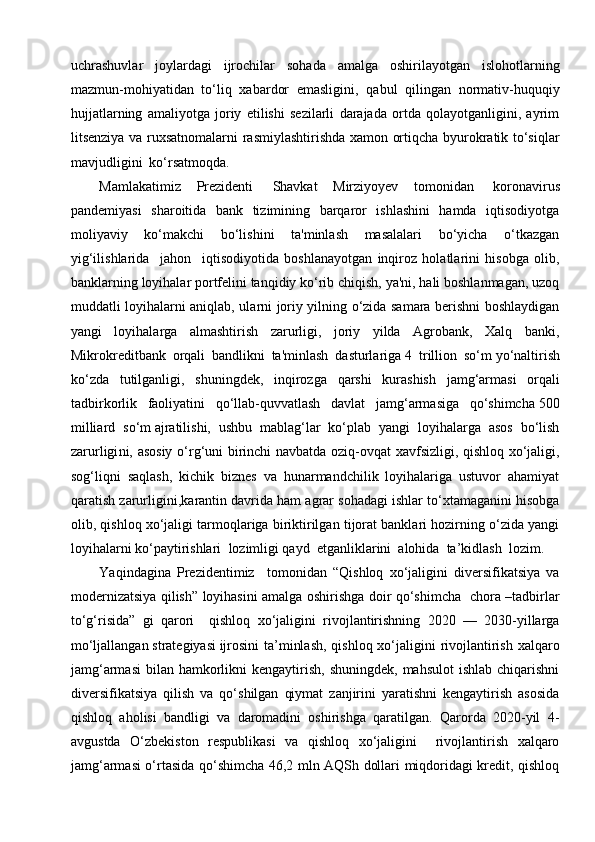uchrashuvlar   joylardagi   ijrochilar   sohada   amalga   oshirilayotgan   islohotlarning
mazmun-mohiyatidan   to‘liq   xabardor   emasligini,   qabul   qilingan   normativ-huquqiy
hujjatlarning   amaliyotga   joriy   etilishi   sezilarli   darajada   ortda   qolayotganligini,   ayrim
litsenziya va ruxsatnomalarni rasmiylashtirishda xamon ortiqcha byurokratik to‘siqlar
mavjudligini  ko‘rsatmoqda.
Mamlakati miz   Prezidenti     Shavkat   Mirziyoyev   tomonidan     koronavirus
pandemiyasi   sharoitida   bank   tizimining   barqaror   ishlashini   hamda   iqtisodiyotga
moliyaviy   ko‘makchi   bo‘lishini   ta'minlash   masalalari   bo‘yicha   o‘tkazgan
yig‘ilishlarida     j ahon     iqtisodiyotida   boshlanayotgan   inqiroz   holatlarini   hisobga   olib,
banklarning loyihalar portfelini tanqidiy ko‘rib chiqish, ya'ni, hali boshlanmagan, uzoq
muddatli loyihalarni aniqlab, ularni joriy yilning o‘zida samara berishni boshlaydigan
yangi   loyihalarga   almashtirish   zarurligi,   joriy   yilda   Agrobank,   Xalq   banki,
Mikrokreditbank   orqali   bandlikni   ta'minlash   dasturlariga   4   trillion   so‘m   yo‘naltirish
ko‘zda   tutilganligi ,   s huningdek,   i nqirozga   qarshi   kurashish   jamg‘armasi   orqali
tadbirkorlik   faoliyatini   qo‘llab-quvvatlash   davlat   jamg‘armasiga   qo‘shimcha   500
milliard   so‘m   ajratilishi,   ushbu   mablag‘lar   ko‘plab   yangi   loyihalarga   asos   bo‘lish
zarurligi ni,   asosiy o‘rg‘uni birinchi navbatda oziq-ovqat xavfsizligi, qishloq xo‘jaligi,
sog‘liqni   saqlash,   kichik   biznes   va   hunarmandchilik   loyihalariga   ustuvor   ahamiyat
qaratish zarurligini, k arantin davrida ham agrar sohadagi ishlar to‘xtamaganini hisobga
olib, qishloq xo‘jaligi tarmoqlariga biriktirilgan tijorat banklari hozirning o‘zida yangi
loyihalarni ko‘paytirishlari    lozimligi qayd    et ganliklarini  alohida  ta’kidlash  lozim .
Yaqindagina   Prezidentimiz     tomonidan   “Qishloq   xo‘jaligini   diversifikatsiya   va
modernizatsiya qilish” loyihasini amalga oshirishga doir qo‘shimcha   chora –tadbirlar
to‘g‘risida”   gi   qarori     qishloq   xo‘jaligini   rivojlantirishning   2020   —   2030-yillarga
mo‘ljallangan   strategiyasi   ijrosini  ta’minlash,  qishloq xo‘jaligini rivojlantirish xalqaro
jamg‘armasi  bilan  hamkorlikni   kengaytirish,  shuningdek,  mahsulot  ishlab  chiqarishni
diversifikatsiya   qilish   va   qo‘shilgan   qiymat   zanjirini   yaratishni   kengaytirish   asosida
qishloq   aholisi   bandligi   va   daromadini   oshirishga   qaratilgan.   Qarorda   2020-yil   4-
avgustda   O‘zbekiston   respublikasi   va   qishloq   xo‘jaligini     rivojlantirish   xalqaro
jamg‘armasi o‘rtasida qo‘shimcha 46,2 mln AQSh dollari miqdoridagi kredit, qishloq