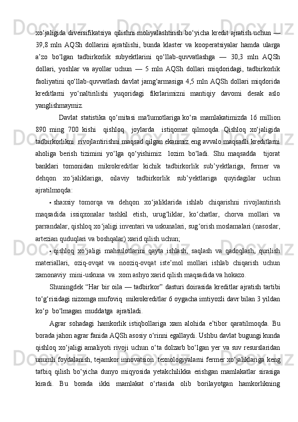xo‘jaligida diversifikatsiya  qilishni  moliyalashtirish bo‘yicha kredit  ajratish uchun —
39,8   mln   AQSh   dollarini   ajratilishi,   bunda   klaster   va   kooperatsiyalar   hamda   ularga
a’zo   bo‘lgan   tadbirkorlik   subyektlarini   qo‘llab-quvvatlashga   —   30,3   mln   AQSh
dollari,   yoshlar   va   ayollar   uchun   —   5   mln   AQSh   dollari   miqdoridagi,   tadbirkorlik
faoliyatini   qo‘llab-quvvatlash   davlat   jamg‘armasiga   4,5   mln  AQSh   dollari   miqdorida
kreditlarni   yo‘naltirilishi   yuqoridagi   fikrlarimizni   mantiqiy   davomi   desak   aslo
yanglishmaymiz.
      Davlat   statistika   qo‘mitasi   ma'lumotlariga   ko‘ra   mamlakatimizda   16   million
890   ming   700   kishi     qishloq     joylarda     istiqomat   qilmoqda.   Qishloq   xo‘jaligida
tadbirkorlikni  rivojlantirishni maqsad qilgan ekanmiz eng avvalo maqsadli kreditlarni
aholiga   berish   tizimini   yo‘lga   qo‘yishimiz     lozim   bo‘ladi.   Shu   maqsadda     tijorat
banklari   tomonidan   mikrokreditlar   kichik   tadbirkorlik   sub’yektlariga,   fermer   va
dehqon   хo jaliklariga,   oilaviy   tadbirkorlik   sub’yektlariga   quyidagilar   uchunʻ
ajratilmoqda:
 shaхsiy   tomorqa   va   dehqon   хo jaliklarida   ishlab   chiqarishni   rivojlantirish	
ʻ
maqsadida   issiqхonalar   tashkil   etish,   urug liklar,   ko chatlar,   chorva   mollari   va	
ʻ ʻ
parrandalar, qishloq хo jaligi inventari va uskunalari, sug orish moslamalari (nasoslar,	
ʻ ʻ
artezian quduqlari va boshqalar) хarid qilish uchun;
 qishloq   хo jaligi   mahsulotlarini   qayta   ishlash,   saqlash   va   qadoqlash,   qurilish	
ʻ
materiallari,   oziq-ovqat   va   nooziq-ovqat   iste’mol   mollari   ishlab   chiqarish   uchun
zamonaviy  mini-uskuna  va  хom ashyo хarid qilish maqsadida va hokazo.
Shuningdek   “Har bir oila — tadbirkor” dasturi doirasida kreditlar ajratish tartibi
to‘g‘risidagi nizomga mufoviq    mikrokreditlar 6 oygacha imtiyozli davr bilan 3 yildan
ko‘p  bo‘lmagan  muddatga  ajratiladi.
Agrar   sohadagi   hamkorlik   istiqbollariga   xam   alohida   e’tibor   qaratilmoqda.   Bu
borada jahon agrar fanida AQSh asosiy o‘rinni egallaydi. Ushbu davlat bugungi kunda
qishloq xo‘jaligi  amaliyoti  rivoji  uchun o‘ta dolzarb bo‘lgan yer va suv resurslaridan
unumli foydalanish, tejamkor innovatsion     texnologiyalarni fermer xo‘jaliklariga keng
tatbiq   qilish   bo‘yicha   dunyo   miqyosida   yetakchilikka   erishgan   mamlakatlar   sirasiga
kiradi.   Bu   borada   ikki   mamlakat   o‘rtasida   olib   borilayotgan   hamkorlikning 
