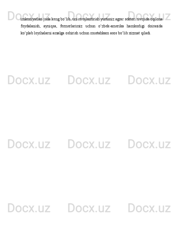 imkoniyatlari juda keng bo‘lib, uni rivojlantirish yurtimiz agrar sektori rivojida oqilona
foydalanish,   ayniqsa,   fermerlarimiz   uchun   o‘zbek-amerika   hamkorligi   doirasida
ko‘plab loyihalarni amalga oshirish uchun mustahkam asos bo‘lib xizmat qiladi.