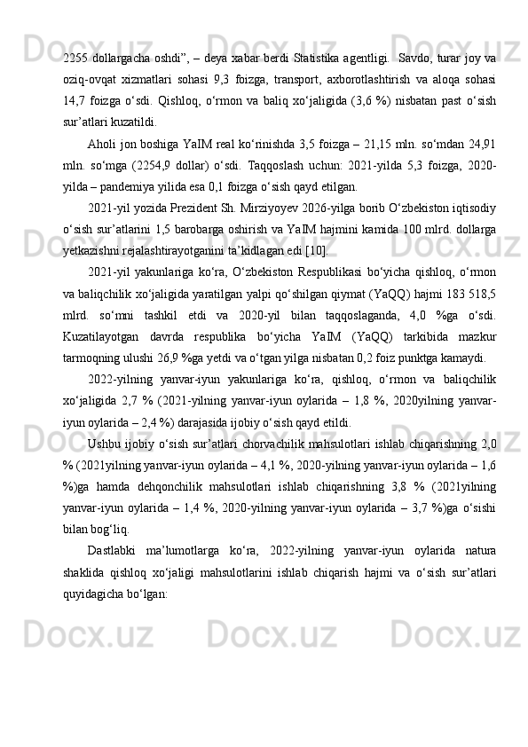 2255 dollargacha oshdi”, – deya xabar berdi Statistika agentligi.   Savdo, turar joy va
oziq-ovqat   xizmatlari   sohasi   9,3   foizga,   transport,   axborotlashtirish   va   aloqa   sohasi
14,7   foizga   o‘sdi.   Qishloq,   o‘rmon   va   baliq   xo‘jaligida   (3,6   %)   nisbatan   past   o‘sish
sur’atlari kuzatildi. 
Aholi jon boshiga YaIM real ko‘rinishda 3,5 foizga – 21,15 mln. so‘mdan 24,91
mln.   so‘mga   (2254,9   dollar)   o‘sdi.   Taqqoslash   uchun:   2021-yilda   5,3   foizga,   2020-
yilda – pandemiya yilida esa 0,1 foizga o‘sish qayd etilgan. 
2021-yil yozida Prezident Sh. Mirziyoyev 2026-yilga borib O‘zbekiston iqtisodiy
o‘sish sur’atlarini 1,5 barobarga oshirish va YaIM hajmini kamida 100 mlrd. dollarga
yetkazishni rejalashtirayotganini   ta’kidlagan   edi [10]. 
2021-yil   yakunlariga   ko‘ra,   O‘zbekiston   Respublikasi   bo‘yicha   qishloq,   o‘rmon
va baliqchilik xo‘jaligida yaratilgan yalpi qo‘shilgan qiymat (YaQQ) hajmi 183 518,5
mlrd.   so‘mni   tashkil   etdi   va   2020-yil   bilan   taqqoslaganda,   4,0   %ga   o‘sdi.
Kuzatilayotgan   davrda   respublika   bo‘yicha   YaIM   (YaQQ)   tarkibida   mazkur
tarmoqning ulushi 26,9 %ga yetdi va o‘tgan yilga   nisbatan 0,2 foiz punktga kamaydi. 
2022-yilning   yanvar-iyun   yakunlariga   ko‘ra,   qishloq,   o‘rmon   va   baliqchilik
xo‘jaligida   2,7   %   (2021-yilning   yanvar-iyun   oylarida   –   1,8   %,   2020yilning   yanvar-
iyun oylarida – 2,4 %) darajasida ijobiy o‘sish qayd etildi. 
Ushbu   ijobiy  o‘sish   sur’atlari   chorvachilik  mahsulotlari   ishlab   chiqarishning  2,0
% (2021yilning yanvar-iyun oylarida – 4,1 %, 2020-yilning yanvar-iyun oylarida – 1,6
%)ga   hamda   dehqonchilik   mahsulotlari   ishlab   chiqarishning   3,8   %   (2021yilning
yanvar-iyun   oylarida   –   1,4   %,   2020-yilning   yanvar-iyun   oylarida   –   3,7   %)ga   o‘sishi
bilan bog‘liq. 
Dastlabki   ma’lumotlarga   ko‘ra,   2022-yilning   yanvar-iyun   oylarida   natura
shaklida   qishloq   xo‘jaligi   mahsulotlarini   ishlab   chiqarish   hajmi   va   o‘sish   sur’atlari
quyidagicha bo‘lgan:  