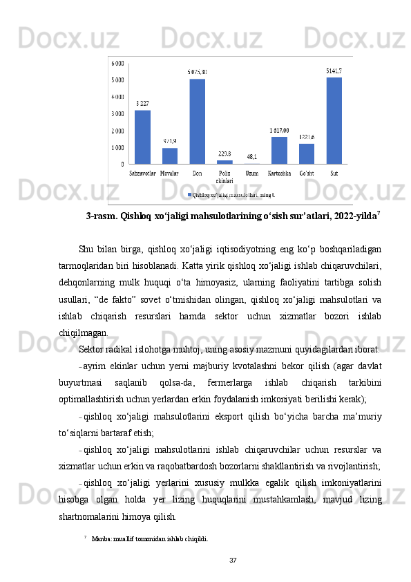 3-rasm. Qishloq xo‘jaligi mahsulotlarining o‘sish sur’atlari, 2022-yilda 7
Shu   bilan   birga,   qishloq   xo‘jaligi   iqtisodiyotning   eng   ko‘p   boshqariladigan
tarmoqlaridan biri hisoblanadi. Katta yirik qishloq xo‘jaligi ishlab chiqaruvchilari,
dehqonlarning   mulk   huquqi   o‘ta   himoyasiz,   ularning   faoliyatini   tartibga   solish
usullari,   “de   fakto”   sovet   o‘tmishidan   olingan,   qishloq   xo‘jaligi   mahsulotlari   va
ishlab   chiqarish   resurslari   hamda   sektor   uchun   xizmatlar   bozori   ishlab
chiqilmagan.  
Sektor radikal islohotga muhtoj, uning asosiy mazmuni quyidagilardan iborat:
– ayrim   ekinlar   uchun   yerni   majburiy   kvotalashni   bekor   qilish   (agar   davlat
buyurtmasi   saqlanib   qolsa-da,   fermerlarga   ishlab   chiqarish   tarkibini
optimallashtirish uchun yerlardan erkin foydalanish imkoniyati   berilishi kerak ) ; 
– qishloq   xo‘jaligi   mahsulotlarini   eksport   qilish   bo‘yicha   barcha   ma’muriy
to‘siqlarni bartaraf etish; 
– qishloq   xo‘jaligi   mahsulotlarini   ishlab   chiqaruvchilar   uchun   resurslar   va
xizmatlar uchun erkin va raqobatbardosh bozorlarni shakllantirish va rivojlantirish;
– qishloq   xo‘jaligi   yerlarini   xususiy   mulkka   egalik   qilish   imkoniyatlarini
hisobga   olgan   holda   yer   lizing   huquqlarini   mustahkamlash,   mavjud   lizing
shartnomalarini himoya qilish. 
7
   Manba: muallif tomonidan ishlab chiqildi.
37 