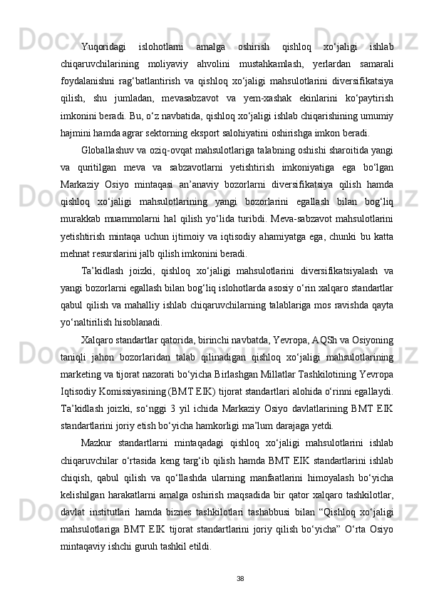 Yuqoridagi   islohotlarni   amalga   oshirish   qishloq   xo‘jaligi   ishlab
chiqaruvchilarining   moliyaviy   ahvolini   mustahkamlash,   yerlardan   samarali
foydalanishni   rag‘batlantirish   va   qishloq   xo‘jaligi   mahsulotlarini   diversifikatsiya
qilish,   shu   jumladan,   mevasabzavot   va   yem-xashak   ekinlarini   ko‘paytirish
imkonini beradi. Bu, o‘z navbatida, qishloq xo‘jaligi ishlab chiqarishining umumiy
hajmini hamda agrar sektorning eksport salohiyatini oshirishga imkon beradi. 
Globallashuv va oziq-ovqat mahsulotlariga talabning oshishi sharoitida yangi
va   quritilgan   meva   va   sabzavotlarni   yetishtirish   imkoniyatiga   ega   bo‘lgan
Markaziy   Osiyo   mintaqasi   an’anaviy   bozorlarni   diversifikatsiya   qilish   hamda
qishloq   xo‘jaligi   mahsulotlarining   yangi   bozorlarini   egallash   bilan   bog‘liq
murakkab   muammolarni   hal   qilish   yo‘lida   turibdi.   Meva-sabzavot   mahsulotlarini
yetishtirish   mintaqa   uchun   ijtimoiy   va   iqtisodiy   ahamiyatga   ega,   chunki   bu   katta
mehnat resurslarini jalb qilish imkonini beradi. 
Ta’kidlash   joizki,   qishloq   xo‘jaligi   mahsulotlarini   diversifikatsiyalash   va
yangi bozorlarni egallash bilan bog‘liq islohotlarda asosiy o‘rin xalqaro standartlar
qabul qilish va mahalliy ishlab chiqaruvchilarning talablariga mos ravishda qayta
yo‘naltirilish hisoblanadi. 
Xalqaro standartlar qatorida, birinchi navbatda, Yevropa, AQSh va Osiyoning
taniqli   jahon   bozorlaridan   talab   qilinadigan   qishloq   xo‘jaligi   mahsulotlarining
marketing va tijorat nazorati bo‘yicha Birlashgan Millatlar Tashkilotining Yevropa
Iqtisodiy Komissiyasining (BMT EIK) tijorat standartlari alohida o‘rinni egallaydi.
Ta’kidlash   joizki,   so‘nggi   3   yil   ichida   Markaziy   Osiyo   davlatlarining   BMT   EIK
standartlarini joriy etish bo‘yicha hamkorligi ma’lum darajaga yetdi. 
Mazkur   standartlarni   mintaqadagi   qishloq   xo‘jaligi   mahsulotlarini   ishlab
chiqaruvchilar  o‘rtasida keng targ‘ib qilish hamda BMT  EIK standartlarini  ishlab
chiqish,   qabul   qilish   va   qo‘llashda   ularning   manfaatlarini   himoyalash   bo‘yicha
kelishilgan   harakatlarni   amalga   oshirish   maqsadida   bir   qator   xalqaro   tashkilotlar,
davlat   institutlari   hamda   biznes   tashkilotlari   tashabbusi   bilan   “Qishloq   xo‘jaligi
mahsulotlariga   BMT   EIK   tijorat   standartlarini   joriy   qilish   bo‘yicha”   O‘rta   Osiyo
mintaqaviy ishchi guruh tashkil etildi. 
38