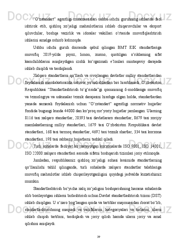 “O‘zstandart”   agentligi   mutaxassislari   ushbu   ishchi   guruhning   ishlarida   faol
ishtirok   etib,   qishloq   xo‘jaligi   mahsulotlarini   ishlab   chiqaruvchilar   va   eksport
qiluvchilar,   boshqa   vazirlik   va   idoralar   vakillari   o‘rtasida   muvofiqlashtirish
ishlarini amalga oshirib kelmoqda. 
Ushbu   ishchi   guruh   doirasida   qabul   qilingan   BMT   EIK   standartlariga
muvofiq   2019-yilda:   piyoz,   limon,   xurmo,   quritilgan   o‘riklarning   sifat
kamchiliklarini   aniqlaydigan   izohli   ko‘rgazmali   e’lonlari   mintaqaviy   darajada
ishlab chiqildi va tasdiqlandi.  
Xalqaro   standartlarni   qo‘llash   va   rivojlangan   davlatlar   milliy   standartlaridan
foydalanish mamlakatimizda ustuvor yo‘nalishlardan biri hisoblanadi. O‘zbekiston
Respublikasi   “Standartlashtirish   to‘g‘risida”gi   qonunining   6-moddasiga   muvofiq
va texnologiya va uskunalar texnik darajasini hisobga olgan holda, standartlardan
yanada   samarali   foydalanish   uchun   “O‘zstandart”   agentligi   normativ   hujjatlar
fondida bugungi kunda 44000 dan ko‘proq me’yoriy hujjatlar jamlangan. Ularning
8116 tasi xalqaro standartlar, 20393 tasi  davlatlararo standartlar, 8679 tasi  xorijiy
mamlakatlarning   milliy   standartlari,   1679   tasi   O‘zbekiston   Respublikasi   davlat
standartlari, 168 tasi tarmoq standartlar, 4692 tasi texnik shartlar, 334 tasi korxona
standartlari, 198 tasi rahbariy hujjatlarni tashkil qiladi. 
Turli   sohalarda   faoliyat   ko‘rsatayotgan   korxonalarda   ISO   9001,   ISO   14001,
ISO 22000 xalqaro standartlari asosida sifatni boshqarish tizimlari joriy etilmoqda.
Jumladan,   respublikamiz   qishloq   xo‘jaligi   sohasi   kesimida   standartlarning
qo‘llanilishi   tahlil   qilinganda,   turli   sohalarda   xalqaro   standartlar   talablariga
muvofiq   mahsulotlar   ishlab   chiqarilayotganligini   quyidagi   jadvalda   kuzatishimiz
mumkin. 
Standartlashtirish bo‘yicha xalq xo‘jaligini boshqarishning hamma sohalarida
olib borilayotgan ishlarni birlashtirish uchun Davlat standartlashtirish tizimi (DST)
ishlab chiqilgan. U o‘zaro bog‘langan qoida va tartiblar majmuasidan iborat bo‘lib,
standartlashtirishning   maqsadi   va   vazifalarini,   kat е goriyalari   va   turlarini,   ularni
ishlab   chiqish   tartibini,   tasdiqlash   va   joriy   qilish   hamda   ularni   joriy   va   amal
qilishini aniqlaydi. 
39 