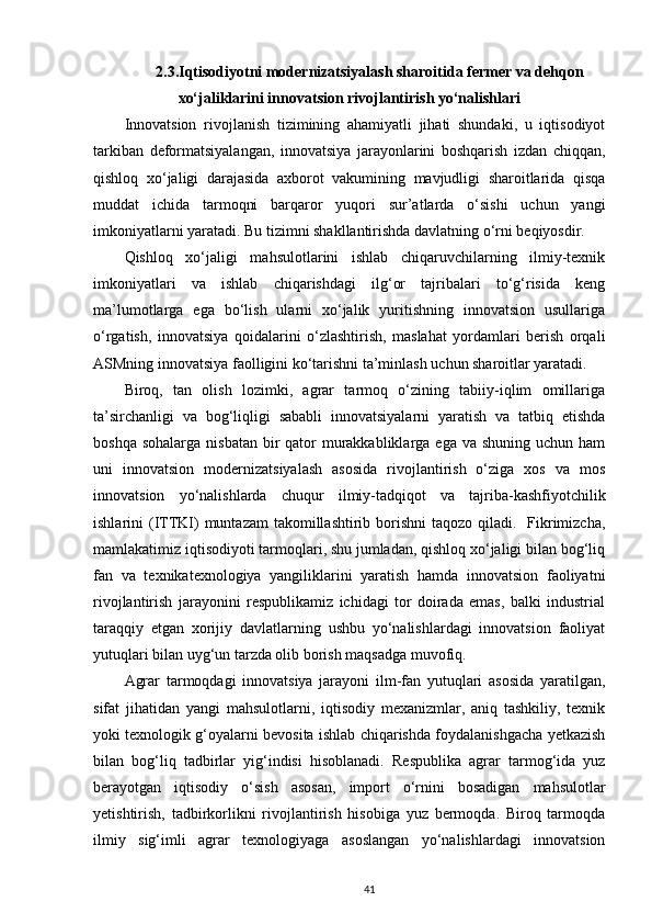 2.3.Iqtisodiyotni modernizatsiyalash sharoitida fermer va dehqon
xo‘jaliklarini innovatsion rivojlantirish yo‘nalishlari
Innovatsion   rivojlanish   tizimining   ahamiyatli   jihati   shundaki,   u   iqtisodiyot
tarkiban   deformatsiyalangan,   innovatsiya   jarayonlarini   boshqarish   izdan   chiqqan,
qishloq   xo‘jaligi   darajasida   axborot   vakumining   mavjudligi   sharoitlarida   qisqa
muddat   ichida   tarmoqni   barqaror   yuqori   sur’atlarda   o‘sishi   uchun   yangi
imkoniyatlarni yaratadi. Bu tizimni shakllantirishda davlatning o‘rni beqiyosdir. 
Qishloq   xo‘jaligi   mahsulotlarini   ishlab   chiqaruvchilarning   ilmiy-texnik
imkoniyatlari   va   ishlab   chiqarishdagi   ilg‘or   tajribalari   to‘g‘risida   keng
ma’lumotlarga   ega   bo‘lish   ularni   xo‘jalik   yuritishning   innovatsion   usullariga
o‘rgatish,   innovatsiya   qoidalarini   o‘zlashtirish,   maslahat   yordamlari   berish   orqali
ASMning innovatsiya faolligini ko‘tarishni ta’minlash uchun sharoitlar yaratadi. 
Biroq,   tan   olish   lozimki,   agrar   tarmoq   o‘zining   tabiiy-iqlim   omillariga
ta’sirchanligi   va   bog‘liqligi   sababli   innovatsiyalarni   yaratish   va   tatbiq   etishda
boshqa sohalarga  nisbatan  bir  qator  murakkabliklarga ega  va shuning uchun ham
uni   innovatsion   modernizatsiyalash   asosida   rivojlantirish   o‘ziga   xos   va   mos
innovatsion   yo‘nalishlarda   chuqur   ilmiy-tadqiqot   va   tajriba-kashfiyotchilik
ishlarini  (ITTKI)  muntazam  takomillashtirib borishni  taqozo qiladi.   Fikrimizcha,
mamlakatimiz iqtisodiyoti tarmoqlari, shu jumladan, qishloq xo‘jaligi bilan bog‘liq
fan   va   texnikatexnologiya   yangiliklarini   yaratish   hamda   innovatsion   faoliyatni
rivojlantirish   jarayonini   respublikamiz   ichidagi   tor   doirada   emas,   balki   industrial
taraqqiy   etgan   xorijiy   davlatlarning   ushbu   yo‘nalishlardagi   innovatsion   faoliyat
yutuqlari bilan uyg‘un tarzda olib borish maqsadga muvofiq.  
Agrar   tarmoqdagi   innovatsiya   jarayoni   ilm-fan   yutuqlari   asosida   yaratilgan,
sifat   jihatidan   yangi   mahsulotlarni,   iqtisodiy   mexanizmlar,   aniq   tashkiliy,   texnik
yoki texnologik g‘oyalarni bevosita ishlab chiqarishda foydalanishgacha yetkazish
bilan   bog‘liq   tadbirlar   yig‘indisi   hisoblanadi.   Respublika   agrar   tarmog‘ida   yuz
berayotgan   iqtisodiy   o‘sish   asosan,   import   o‘rnini   bosadigan   mahsulotlar
yetishtirish,   tadbirkorlikni   rivojlantirish   hisobiga   yuz   bermoqda.   Biroq   tarmoqda
ilmiy   sig‘imli   agrar   texnologiyaga   asoslangan   yo‘nalishlardagi   innovatsion
41 