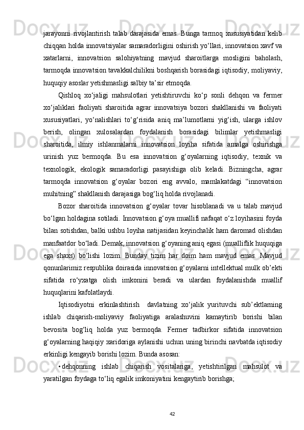 jarayonni   rivojlantirish   talab   darajasida   emas.   Bunga   tarmoq   xususiyatidan   kelib
chiqqan holda innovatsiyalar samaradorligini oshirish yo‘llari, innovatsion xavf va
xatarlarni,   innovatsion   salohiyatning   mavjud   sharoitlarga   mosligini   baholash,
tarmoqda innovatsion tavakkalchilikni boshqarish borasidagi iqtisodiy, moliyaviy,
huquqiy asoslar yetishmasligi salbiy ta’sir etmoqda.  
Qishloq   xo‘jaligi   mahsulotlari   yetishtiruvchi   ko‘p   sonli   dehqon   va   fermer
xo‘jaliklari   faoliyati   sharoitida   agrar   innovatsiya   bozori   shakllanishi   va   faoliyati
xususiyatlari,   yo‘nalishlari   to‘g‘risida   aniq   ma’lumotlarni   yig‘ish,   ularga   ishlov
berish,   olingan   xulosalardan   foydalanish   borasidagi   bilimlar   yetishmasligi
sharoitida,   ilmiy   ishlanmalarni   innovatsion   loyiha   sifatida   amalga   oshirishga
urinish   yuz   bermoqda.   Bu   esa   innovatsion   g‘oyalarning   iqtisodiy,   texnik   va
texnologik,   ekologik   samaradorligi   pasayishiga   olib   keladi.   Bizningcha,   agrar
tarmoqda   innovatsion   g‘oyalar   bozori   eng   avvalo,   mamlakatdagi   “innovatsion
muhitning” shakllanish darajasiga bog‘liq holda rivojlanadi.  
Bozor   sharoitida   innovatsion   g‘oyalar   tovar   hisoblanadi   va   u   talab   mavjud
bo‘lgan holdagina sotiladi. Innovatsion g‘oya muallifi nafaqat o‘z loyihasini foyda
bilan sotishdan, balki ushbu loyiha natijasidan keyinchalik ham daromad olishdan
manfaatdor bo‘ladi. Demak, innovatsion g‘oyaning aniq egasi (mualliflik huquqiga
ega   shaxs)   bo‘lishi   lozim.   Bunday   tizim   har   doim   ham   mavjud   emas.   Mavjud
qonunlarimiz respublika doirasida innovatsion g‘oyalarni intellektual mulk ob’ekti
sifatida   ro‘yxatga   olish   imkonini   beradi   va   ulardan   foydalanishda   muallif
huquqlarini kafolatlaydi. 
Iqtisodiyotni   erkinlashtirish     davlatning   xo‘jalik   yurituvchi   sub’ektlarning
ishlab   chiqarish-moliyaviy   faoliyatiga   aralashuvini   kamaytirib   borishi   bilan
bevosita   bog‘liq   holda   yuz   bermoqda.   Fermer   tadbirkor   sifatida   innovatsion
g‘oyalarning haqiqiy xaridoriga aylanishi  uchun uning birinchi navbatda iqtisodiy
erkinligi kengayib borishi lozim.  Bunda asosan:  
• dehqonning   ishlab   chiqarish   vositalariga,   yetishtirilgan   mahsulot   va
yaratilgan foydaga to‘liq egalik imkoniyatini kengaytirib borishga; 
42