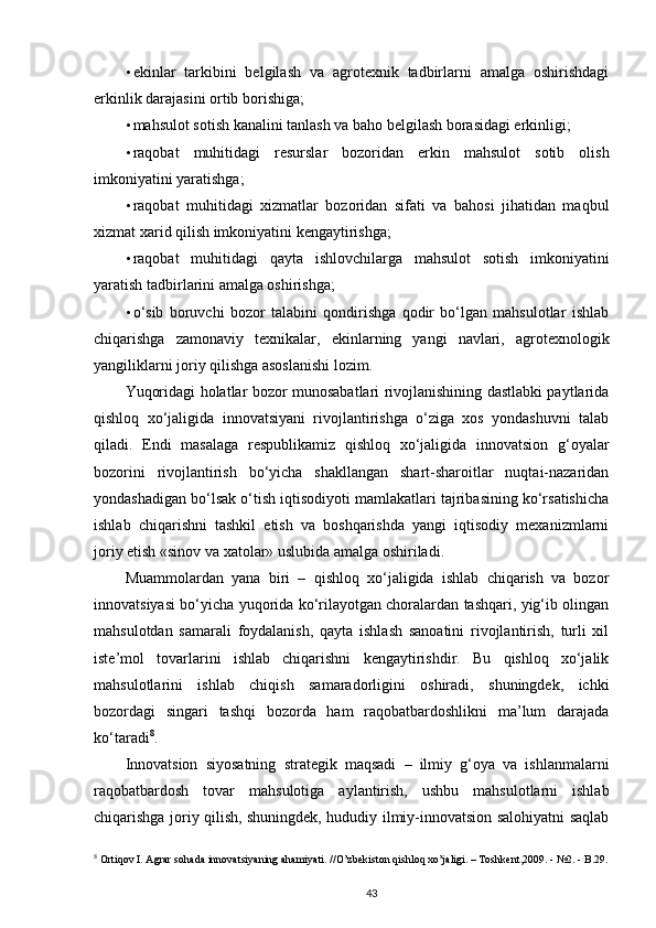 • ekinlar   tarkibini   belgilash   va   agrotexnik   tadbirlarni   amalga   oshirishdagi
erkinlik darajasini ortib borishiga;  
• mahsulot sotish kanalini tanlash va baho belgilash borasidagi erkinligi;  
• raqobat   muhitidagi   resurslar   bozoridan   erkin   mahsulot   sotib   olish
imkoniyatini yaratishga;  
• raqobat   muhitidagi   xizmatlar   bozoridan   sifati   va   bahosi   jihatidan   maqbul
xizmat xarid qilish imkoniyatini kengaytirishga;  
• raqobat   muhitidagi   qayta   ishlovchilarga   mahsulot   sotish   imkoniyatini
yaratish tadbirlarini amalga oshirishga;  
• o‘sib   boruvchi   bozor   talabini   qondirishga   qodir   bo‘lgan   mahsulotlar   ishlab
chiqarishga   zamonaviy   texnikalar,   ekinlarning   yangi   navlari,   agrotexnologik
yangiliklarni joriy qilishga asoslanishi lozim.  
Yuqoridagi holatlar bozor munosabatlari rivojlanishining dastlabki paytlarida
qishloq   xo‘jaligida   innovatsiyani   rivojlantirishga   o‘ziga   xos   yondashuvni   talab
qiladi.   Endi   masalaga   respublikamiz   qishloq   xo‘jaligida   innovatsion   g‘oyalar
bozorini   rivojlantirish   bo‘yicha   shakllangan   shart-sharoitlar   nuqtai-nazaridan
yondashadigan bo‘lsak o‘tish iqtisodiyoti mamlakatlari tajribasining ko‘rsatishicha
ishlab   chiqarishni   tashkil   etish   va   boshqarishda   yangi   iqtisodiy   mexanizmlarni
joriy etish «sinov va xatolar» uslubida amalga oshiriladi. 
Muammolardan   yana   biri   –   qishloq   xo‘jaligida   ishlab   chiqarish   va   bozor
innovatsiyasi bo‘yicha yuqorida ko‘rilayotgan choralardan tashqari, yig‘ib olingan
mahsulotdan   samarali   foydalanish,   qayta   ishlash   sanoatini   rivojlantirish,   turli   xil
iste’mol   tovarlarini   ishlab   chiqarishni   kengaytirishdir.   Bu   qishloq   xo‘jalik
mahsulotlarini   ishlab   chiqish   samaradorligini   oshiradi,   shuningdek,   ichki
bozordagi   singari   tashqi   bozorda   ham   raqobatbardoshlikni   ma’lum   darajada
ko‘taradi 8
. 
Innovatsion   siyosatning   strategik   maqsadi   –   ilmiy   g‘oya   va   ishlanmalarni
raqobatbardosh   tovar   mahsulotiga   aylantirish,   ushbu   mahsulotlarni   ishlab
chiqarishga joriy qilish, shuningdek, hududiy ilmiy-innovatsion salohiyatni saqlab
8
 Ortiqov I. Agrar sohada innovatsiyaning ahamiyati. //O’zbekiston qishloq xo’jaligi. – Toshkent,2009. - №2. - B.29.
43 