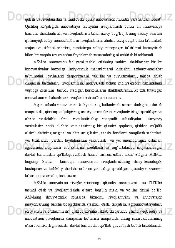 qolish va rivojlanishni ta’minlovchi qulay innovatsion muhitni yaratishdan iborat 2
.
Qishloq   xo‘jaligida   innovatsiya   faoliyatni   rivojlantirish   butun   bir   innovatsiya
tizimini   shakllantirish   va   rivojlantirish   bilan   uzviy   bog‘liq.   Uning   asosiy   vazifasi
ijtimoiyiqtisodiy munosabatlarni rivojlantirish, aholini oziq-ovqat bilan ta’minlash
arajasi   va   sifatini   oshirish,   ekotizimga   salbiy   antropogen   ta’sirlarni   kamaytirish
bilan bir vaqtda resurslardan foydalanish samaradorligini oshirish hisoblanadi.  
ASMda   innovatsion   faoliyatni   tashkil   etishning   muhim     shakllaridan   biri   bu
innovatsiyalar   bozoriga   ilmiy-texnik   mahsulotlarni   kiritishni,   axborot-maslahat
ta’minotini,   loyihalarni   ekspertizasini,   takliflar   va   buyurtmalarni,   tajriba   ishlab
chiqarish   ba’zalarini   rivojlantirish,   moliyalash   uchun   moliya-kredit   tuzilmalarni
vujudga   kelishini     tashkil   etadigan   korxonalarni   shakllantirishni   ko‘zda   tutadigan
innovatsion infratuzilmani rivojlantirish bo‘lib hisoblanadi.  
Agrar   sohada   innovatsion   faoliyatni   rag‘batlantirish   samaradorligini   oshirish
maqsadida, qishloq xo‘jaligining asosiy tarmoqlarini rivojlantirishga qaratilgan va
o‘zida   naslchilik   ishini   rivojlantirishga   maqsadli   subsidiyalar,   kimyoviy
vositalarini   sotib   olishda   xarajatlarining   bir   qismini   qoplash,   qishloq   xo‘jalik
o‘simliklarining original  va elita urug‘larini, asosiy  fondlarni yangilash tadbirlari,
yer   tuzilishini,   yerdan   foydalanishni   yaxshilash     va   yer   unumdorligini   oshirish,
agrosanoat   majmuasi   sub’ektlarini   kreditlash   va   sug‘urtalashni   mujassamlagan
davlat   tomonidan   qo‘llabquvvatlash   tizimi   instrumentlari   taklif   etilgan.   ASMda
bugungi   kunda     tarmoqni   innovatsion   rivojlantirishning   ilmiy-texnologik,
boshqaruv va tashkiliy shartsharoitlarini yaratishga qaratilgan iqtisodiy mexanizm
ta’siri ostida amal qilishi lozim.  
ASMda   innovatsion   rivojlantirishning   iqtisodiy   mexanizmi   –bu   ITTKIni
tashkil   etish   va   rivojlantirishda   o‘zaro   bog‘liq   shakl   va   yo‘llar   tizimi   bo‘lib,
ASMning   ilmiy-texnik   sohasida   biznesni   rivojlantirish   va   innovatsion
jarayonlarning   barcha   bosqichlarida   (tashkil   etish,   tarqatish,   agroinnovatsiyalarni
joriy etish va o‘zlashtirish), qishloq xo‘jalik ishlab chiqarishni ijtimoiy-iqtisodiy va
innovatsion   rivojlanish   darajasini   ko‘tarish   maqsadida   uning   ishtirokchilarining
o‘zaro xamkorligi asosida  davlat tomonidan qo‘llab quvvatlash bo‘lib hisoblanadi.
44 