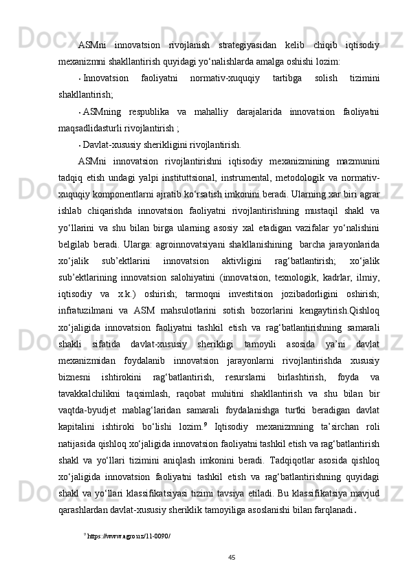ASMni   innovatsion   rivojlanish   strategiyasidan   kelib   chiqib   iqtisodiy
mexanizmni shakllantirish quyidagi yo‘nalishlarda amalga oshishi lozim: 
• Innovatsion   faoliyatni   normativ-xuquqiy   tartibga   solish   tizimini
shakllantirish; 
• ASMning   respublika   va   mahalliy   darajalarida   innovatsion   faoliyatni
maqsadlidasturli rivojlantirish ; 
• Davlat-xususiy sherikligini rivojlantirish. 
ASMni   innovatsion   rivojlantirishni   iqtisodiy   mexanizmining   mazmunini
tadqiq   etish   undagi   yalpi   instituttsional,   instrumental,   metodologik   va   normativ-
xuquqiy komponentlarni ajratib ko‘rsatish imkonini beradi. Ularning xar biri agrar
ishlab   chiqarishda   innovatsion   faoliyatni   rivojlantirishning   mustaqil   shakl   va
yo‘llarini   va   shu   bilan   birga   ularning   asosiy   xal   etadigan   vazifalar   yo‘nalishini
belgilab   beradi.   Ularga:   agroinnovatsiyani   shakllanishining     barcha   jarayonlarida
xo‘jalik   sub’ektlarini   innovatsion   aktivligini   rag‘batlantirish;   xo‘jalik
sub’ektlarining   innovatsion   salohiyatini   (innovatsion,   texnologik,   kadrlar,   ilmiy,
iqtisodiy   va   x.k.)   oshirish;   tarmoqni   investitsion   jozibadorligini   oshirish;
infratuzilmani   va   ASM   mahsulotlarini   sotish   bozorlarini   kengaytirish.Qishloq
xo‘jaligida   innovatsion   faoliyatni   tashkil   etish   va   rag‘batlantirishning   samarali
shakli   sifatida   davlat-xususiy   sherikligi   tamoyili   asosida   ya’ni   davlat
mexanizmidan   foydalanib   innovatsion   jarayonlarni   rivojlantirishda   xususiy
biznesni   ishtirokini   rag‘batlantirish,   resurslarni   birlashtirish,   foyda   va
tavakkalchilikni   taqsimlash,   raqobat   muhitini   shakllantirish   va   shu   bilan   bir
vaqtda-byudjet   mablag‘laridan   samarali   foydalanishga   turtki   beradigan   davlat
kapitalini   ishtiroki   bo‘lishi   lozim. 9
  Iqtisodiy   mexanizmning   ta’sirchan   roli
natijasida qishloq xo‘jaligida innovatsion faoliyatni tashkil etish va rag‘batlantirish
shakl   va   yo‘llari   tizimini   aniqlash   imkonini   beradi.   Tadqiqotlar   asosida   qishloq
xo‘jaligida   innovatsion   faoliyatni   tashkil   etish   va   rag‘batlantirishning   quyidagi
shakl  va   yo‘llari   klassifikatsiyasi  tizimi   tavsiya   etiladi.  Bu  klassifikatsiya  mavjud
qarashlardan davlat-xususiy sheriklik tamoyiliga asoslanishi bilan farqlanadi .  
9
 https://www.agro.uz/11-0090/
45 