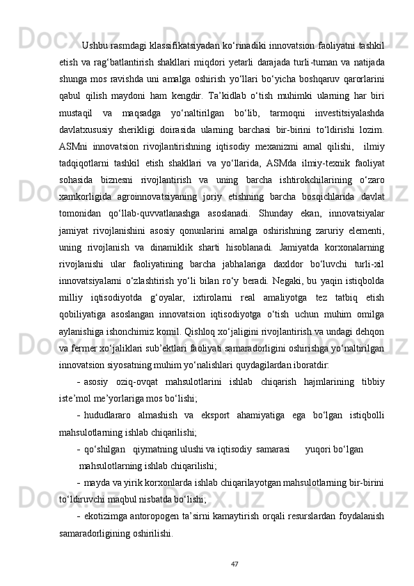 Ushbu   rasmdagi   klassifikatsiyadan   ko ‘ rinadiki   innovatsion   faoliyatni   tashkil
etish   va   rag ‘ batlantirish   shakllari   miqdori   yetarli   darajada   turli - tuman   va   natijada
shunga   mos   ravishda   uni   amalga   oshirish   yo ‘ llari   bo ‘ yicha   boshqaruv   qarorlarini
qabul   qilish   maydoni   ham   kengdir .   Ta ’ kidlab   o ‘ tish   muhimki   ularning   har   biri
mustaqil   va   maqsadga   yo ‘ naltirilgan   bo ‘ lib ,   tarmoqni   investitsiyalashda
davlatxususiy   sherikligi   doirasida   ularning   barchasi   bir - birini   to ‘ ldirishi   lozim .
ASMni   innovatsion   rivojlantirishning   iqtisodiy   mexanizmi   amal   qilishi ,     ilmiy
tadqiqotlarni   tashkil   etish   shakllari   va   yo ‘ llarida ,   ASMda   ilmiy - texnik   faoliyat
sohasida   biznesni   rivojlantirish   va   uning   barcha   ishtirokchilarining   o ‘ zaro
xamkorligida   agroinnovatsiyaning   joriy   etishning   barcha   bosqichlarida   davlat
tomonidan   qo ‘ llab - quvvatlanashga   asoslanadi .   Shunday   ekan,   innovatsiyalar
jamiyat   rivojlanishini   asosiy   qonunlarini   amalga   oshirishning   zaruriy   elementi,
uning   rivojlanish   va   dinamiklik   sharti   hisoblanadi.   Jamiyatda   korxonalarning
rivojlanishi   ular   faoliyatining   barcha   jabhalariga   daxldor   bo‘luvchi   turli-xil
innovatsiyalarni   o‘zlashtirish   yo‘li   bilan   ro‘y   beradi.   Negaki,   bu   yaqin   istiqbolda
milliy   iqtisodiyotda   g‘oyalar,   ixtirolarni   real   amaliyotga   tez   tatbiq   etish
qobiliyatiga   asoslangan   innovatsion   iqtisodiyotga   o‘tish   uchun   muhim   omilga
aylanishiga ishonchimiz komil. Qishloq xo‘jaligini rivojlantirish va undagi dehqon
va fermer xo‘jaliklari sub’ektlari faoliyati samaradorligini oshirishga yo‘naltirilgan
innovatsion siyosatning muhim yo‘nalishlari quydagilardan iboratdir:  
 asosiy   oziq-ovqat   mahsulotlarini   ishlab   chiqarish   hajmlarining   tibbiy
iste’mol me’yorlariga mos bo‘lishi; 
 hududlararo   almashish   va   eksport   ahamiyatiga   ega   bo‘lgan   istiqbolli
mahsulotlarning ishlab chiqarilishi; 
 qo‘shilgan  qiymatning ulushi va iqtisodiy  samarasi  yuqori bo‘lgan 
mahsulotlarning ishlab chiqarilishi; 
 mayda va yirik korxonlarda ishlab chiqarilayotgan mahsulotlarning bir-birini
to‘ldiruvchi maqbul nisbatda bo‘lishi; 
 ekotizimga antoropogen ta’sirni kamaytirish orqali resurslardan foydalanish
samaradorligining oshirilishi. 
47