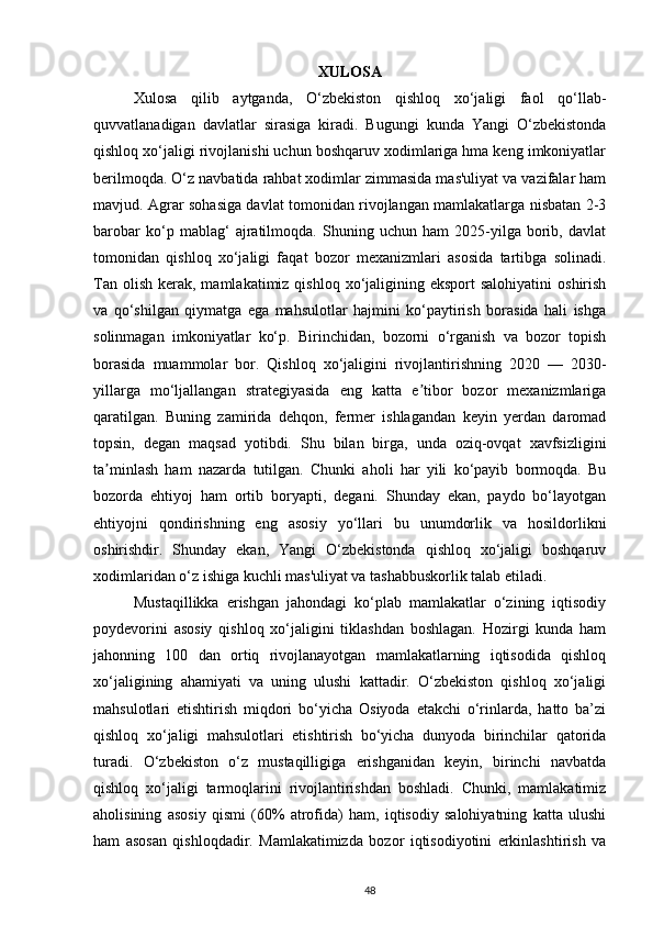 XULOSA
Xulosa   qilib   aytganda,   O‘zbekiston   qishloq   xo‘jaligi   faol   qo‘llab-
quvvatlanadigan   davlatlar   sirasiga   kiradi.   Bugungi   kunda   Yangi   O‘zbekistonda
qishloq xo‘jaligi rivojlanishi uchun boshqaruv xodimlariga hma keng imkoniyatlar
berilmoqda. O‘z navbatida rahbat xodimlar zimmasida mas'uliyat va vazifalar ham
mavjud. Agrar sohasiga davlat tomonidan rivojlangan mamlakatlarga nisbatan 2-3
barobar   ko‘p   mablag‘   ajratilmoqda.   Shuning   uchun   ham   2025-yilga   borib,   davlat
tomonidan   qishloq   xo‘jaligi   faqat   bozor   mexanizmlari   asosida   tartibga   solinadi.
Tan  olish  kerak, mamlakatimiz  qishloq  xo‘jaligining eksport  salohiyatini  oshirish
va   qo‘shilgan   qiymatga   ega   mahsulotlar   hajmini   ko‘paytirish   borasida   hali   ishga
solinmagan   imkoniyatlar   ko‘p.   Birinchidan,   bozorni   o‘rganish   va   bozor   topish
borasida   muammolar   bor.   Qishloq   xo‘jaligini   rivojlantirishning   2020   —   2030-
yillarga   mo‘ljallangan   strategiyasida   eng   katta   e tibor   bozor   mexanizmlarigaʼ
qaratilgan.   Buning   zamirida   dehqon,   fermer   ishlagandan   keyin   yerdan   daromad
topsin,   degan   maqsad   yotibdi.   Shu   bilan   birga,   unda   oziq-ovqat   xavfsizligini
ta minlash   ham   nazarda   tutilgan.   Chunki   aholi   har   yili   ko‘payib   bormoqda.   Bu	
ʼ
bozorda   ehtiyoj   ham   ortib   boryapti,   degani.   Shunday   ekan,   paydo   bo‘layotgan
ehtiyojni   qondirishning   eng   asosiy   yo‘llari   bu   unumdorlik   va   hosildorlikni
oshirishdir.   Shunday   ekan,   Yangi   O‘zbekistonda   qishloq   xo‘jaligi   boshqaruv
xodimlaridan o‘z ishiga kuchli mas'uliyat va tashabbuskorlik talab etiladi.  
Mustaqillikka   erishgan   jahondagi   ko‘plab   mamlakatlar   o‘zining   iqtisodiy
poydevorini   asosiy   qishloq   xo‘jaligini   tiklashdan   boshlagan.   Hozirgi   kunda   ham
jahonning   100   dan   ortiq   rivojlanayotgan   mamlakatlarning   iqtisodida   qishloq
xo‘jaligining   ahamiyati   va   uning   ulushi   kattadir.   O‘zbekiston   qishloq   xo‘jaligi
mahsulotlari   etishtirish   miqdori   bo‘yicha   Osiyoda   etakchi   o‘rinlarda,   hatto   ba’zi
qishloq   xo‘jaligi   mahsulotlari   etishtirish   bo‘yicha   dunyoda   birinchilar   qatorida
turadi.   O‘zbekiston   o‘z   mustaqilligiga   erishganidan   keyin,   birinchi   navbatda
qishloq   xo‘jaligi   tarmoqlarini   rivojlantirishdan   boshladi.   Chunki,   mamlakatimiz
aholisining   asosiy   qismi   (60%   atrofida)   ham,   iqtisodiy   salohiyatning   katta   ulushi
ham   asosan   qishloqdadir.   Mamlakatimizda   bozor   iqtisodiyotini   erkinlashtirish   va
48