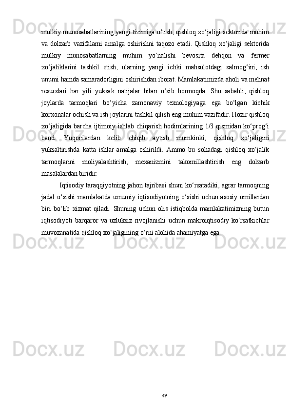 mulkiy munosabatlarining yangi tizimiga o‘tish, qishloq xo‘jaligi sektorida muhim
va   dolzarb   vazifalarni   amalga   oshirishni   taqozo   etadi.   Qishloq   xo‘jaligi   sektorida
mulkiy   munosabatlarning   muhim   yo‘nalishi   bevosita   dehqon   va   fermer
xo‘jaliklarini   tashkil   etish,   ularning   yangi   ichki   mahsulotdagi   salmog‘ini,   ish
unumi hamda samaradorligini oshirishdan iborat. Mamlakatimizda aholi va mehnat
resurslari   har   yili   yuksak   natijalar   bilan   o‘sib   bormoqda.   Shu   sababli,   qishloq
joylarda   tarmoqlari   bo‘yicha   zamonaviy   texnologiyaga   ega   bo‘lgan   kichik
korxonalar ochish va ish joylarini tashkil qilish eng muhim vazifadir. Hozir qishloq
xo‘jaligida barcha ijtimoiy ishlab chiqarish  hodimlarining 1/3 qismidan ko‘prog‘i
band.   Yuqorilardan   kelib   chiqib   aytish   mumkinki,   qishloq   xo‘jaligini
yuksaltirishda   katta   ishlar   amalga   oshirildi.   Ammo   bu   sohadagi   qishloq   xo‘jalik
tarmoqlarini   moliyalashtirish,   mexanizmini   takomillashtirish   eng   dolzarb
masalalardan biridir.  
Iqtisodiy taraqqiyotning jahon tajribasi shuni ko‘rsatadiki, agrar tarmoqning
jadal o‘sishi mamlakatda umumiy iqtisodiyotning o‘sishi uchun asosiy omillardan
biri   bo‘lib   xizmat   qiladi.   Shuning   uchun   olis   istiqbolda   mamlakatimizning   butun
iqtisodiyoti   barqaror   va   uzluksiz   rivojlanishi   uchun   makroiqtisodiy   ko‘rsatkichlar
muvozanatida qishloq xo‘jaligining o‘rni alohida ahamiyatga ega.
49 