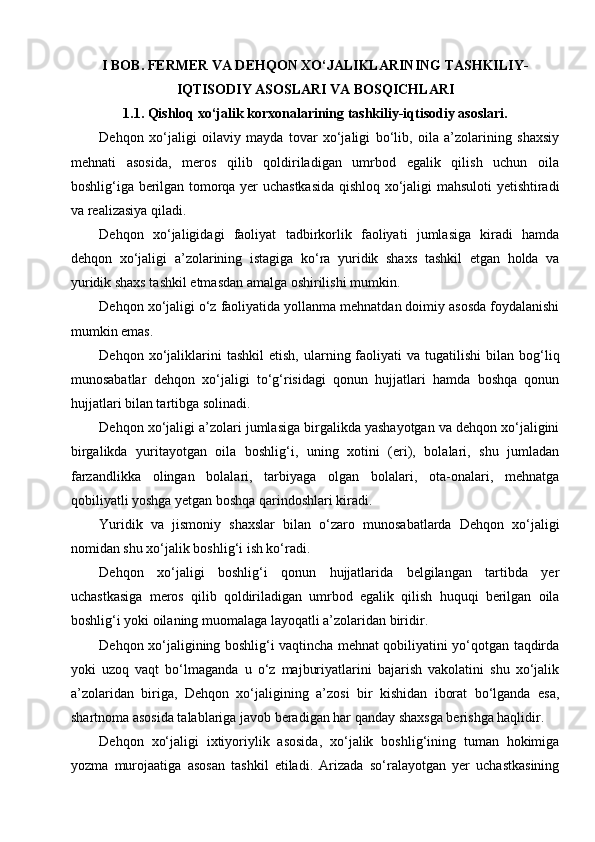I BOB. FERMER VA DEHQON XO‘JALIKLARINING TASHKILIY-
IQTISODIY ASOSLARI VA BOSQICHLARI
1.1. Qishloq xo‘jalik korxonalarining tashkiliy-iqtisodiy asoslari.
Dehqon   xo‘jaligi   oilaviy   mayda   tovar   xo‘jaligi   bo‘lib,   oila   a’zolarining   shaxsiy
mehnati   asosida,   meros   qilib   qoldiriladigan   umrbod   egalik   qilish   uchun   oila
boshlig‘iga berilgan tomorqa yer uchastkasida qishloq xo‘jaligi mahsuloti yetishtiradi
va realizasiya qiladi.
Dehqon   xo‘jaligidagi   faoliyat   tadbirkorlik   faoliyati   jumlasiga   kiradi   hamda
dehqon   xo‘jaligi   a’zolarining   istagiga   ko‘ra   yuridik   shaxs   tashkil   etgan   holda   va
yuridik shaxs tashkil etmasdan amalga oshirilishi mumkin.
Dehqon xo‘jaligi o‘z faoliyatida yollanma mehnatdan doimiy asosda foydalanishi
mumkin emas.
Dehqon  xo‘jaliklarini  tashkil  etish,   ularning  faoliyati  va  tugatilishi  bilan  bog‘liq
munosabatlar   dehqon   xo‘jaligi   to‘g‘risidagi   qonun   hujjatlari   hamda   boshqa   qonun
hujjatlari bilan tartibga solinadi.
Dehqon xo‘jaligi a’zolari jumlasiga birgalikda yashayotgan va dehqon xo‘jaligini
birgalikda   yuritayotgan   oila   boshlig‘i,   uning   xotini   (eri),   bolalari,   shu   jumladan
farzandlikka   olingan   bolalari,   tarbiyaga   olgan   bolalari,   ota-onalari,   mehnatga
qobiliyatli yoshga yetgan boshqa qarindoshlari kiradi.
Yuridik   va   jismoniy   shaxslar   bilan   o‘zaro   munosabatlarda   Dehqon   xo‘jaligi
nomidan shu xo‘jalik boshlig‘i ish ko‘radi.
Dehqon   xo‘jaligi   boshlig‘i   qonun   hujjatlarida   belgilangan   tartibda   yer
uchastkasiga   meros   qilib   qoldiriladigan   umrbod   egalik   qilish   huquqi   berilgan   oila
boshlig‘i yoki oilaning muomalaga layoqatli a’zolaridan biridir.
Dehqon xo‘jaligining boshlig‘i vaqtincha mehnat qobiliyatini yo‘qotgan taqdirda
yoki   uzoq   vaqt   bo‘lmaganda   u   o‘z   majburiyatlarini   bajarish   vakolatini   shu   xo‘jalik
a’zolaridan   biriga,   Dehqon   xo‘jaligining   a’zosi   bir   kishidan   iborat   bo‘lganda   esa,
shartnoma asosida talablariga javob beradigan har qanday shaxsga berishga haqlidir.
Dehqon   xo‘jaligi   ixtiyoriylik   asosida,   xo‘jalik   boshlig‘ining   tuman   hokimiga
yozma   murojaatiga   asosan   tashkil   etiladi.   Arizada   so‘ralayotgan   yer   uchastkasining