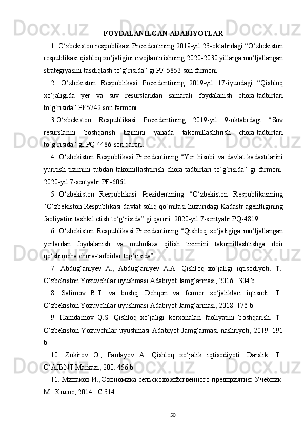 FOYDALANILGAN ADABIYOTLAR
1. O‘zbekiston respublikasi Prezidentining 2019-yil 23-oktabrdagi “O‘zbekiston
respublikasi qishloq xo‘jaligini rivojlantirishning 2020-2030 yillarga mo‘ljallangan
strategiyasini tasdiqlash to‘g‘risida” gi PF-5853 son farmoni 
2.   O‘zbekiston   Respublikasi   Prezidentining   2019-yil   17-iyundagi   “Qishloq
xo‘jaligida   yer   va   suv   resurslaridan   samarali   foydalanish   chora-tadbirlari
to‘g‘risida” PF5742 son farmoni. 
3.O‘zbekiston   Respublikasi   Prezidentining   2019-yil   9-oktabrdagi   “Suv
resurslarini   boshqarish   tizimini   yanada   takomillashtirish   chora-tadbirlari
to‘g‘risida” gi PQ 4486-son qarori. 
4.   O zbekiston   Respublikasi   Prezidentining   “Yer   hisobi   va   davlat   kadastrlariniʻ
yuritish   tizimini   tubdan   takomillashtirish   chora-tadbirlari   to g risida”   gi   farmoni.	
ʻ ʻ
2020-yil 7-sentyabr PF-6061. 
5.   O zbekiston     Respublikasi     Prezidentining     “O‘zbekiston     Respublikasining	
ʻ
“O‘zbekiston Respublikasi davlat soliq qo‘mitasi huzuridagi Kadastr agentligining
faoliyatini tashkil etish to‘g‘risida” gi qarori. 2020-yil 7-sentyabr PQ-4819. 
6.   O zbekiston   Respublikasi   Prezidentining   “Qishloq   xo‘jaligiga   mo‘ljallangan
ʻ
yerlardan   foydalanish   va   muhofaza   qilish   tizimini   takomillashtishga   doir
qo‘shimcha chora-tadbirlar tog‘risida”. 
7.   Abdug‘aniyev   A.,   Abdug‘aniyev   A.A.   Qishl о q   х o‘jaligi   iqtis о diyoti.   T.:
O‘zbekist о n Yozuvchilar uyushmasi Adabiyot Jamg‘armasi, 2016.  304 b. 
8.   Salim о v   B.T.   va   b о shq.   Dehq о n   va   fermer   х o‘jaliklari   iqtis о di.   T.:
O‘zbekist о n Yozuvchilar uyushmasi Adabiyot Jamg‘armasi, 2018. 176 b. 
9.   Hamdam о v   Q.S.   Qishl о q   х o‘jaligi   k о r хо nalari   fa о liyatini   b о shqarish.   T.:
O‘zbekist о n Yozuvchilar  uyushmasi  Adabiyot  Jamg‘armasi  nashriyoti, 2019. 191
b. 
10.   Z о kir о v   О .,   Pardayev   A.   Qishl о q   х o‘jalik   iqtis о diyoti:   Darslik.   T.:
O‘AJBNT Markazi, 200. 456 b. 
11. Минаков И., Экономика сельскохозяйственного предприятия: Учебник.
М.: Колос, 2014.  С.314.  
50 