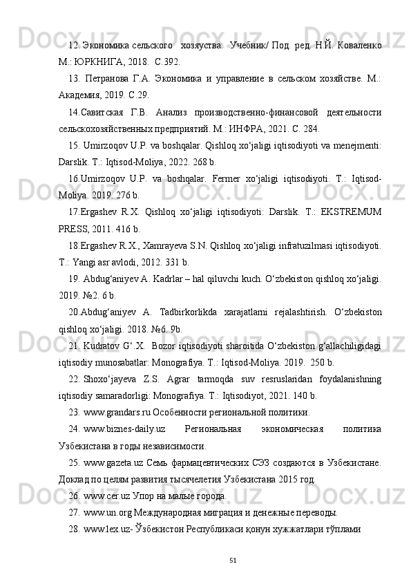 12. Экономика  сельского  хозяуства:  Учебник/   Под.   ред.   Н.Й.   Коваленко
М.: ЮРКНИГА, 2018.  С.392. 
13.   Петранова   Г.А.   Экономика   и   управление   в   сельском   хозяйстве.   М.:
Академия, 2019. С.29. 
14.Савитская   Г.В.   Анализ   производственно-финансовой   деятельности
сельскохозяйственных предприятий. М.: ИНФРА, 2021. С. 284.  
15.  Umirzoqov   U . P .  va   boshqalar . Qishloq xo‘jaligi iqtisodiyoti va menejmenti:
Darslik. T.: Iqtisod-Moliya, 2022. 268 b.  
16. Umirzoqov   U . P .   va   boshqalar .   Fermer   xo ‘ jaligi   iqtisodiyoti .   T .:   Iqtisod -
Moliya . 2019. 276  b .  
17. Ergashev   R . X .   Qishloq   xo ‘ jaligi   iqtisodiyoti :   Darslik .   T .:   EKSTREMUM
PRESS , 2011. 416  b . 
18. Ergashev   R . X .,  Xamrayeva   S . N .  Qishloq   xo ‘ jaligi   infratuzilmasi   iqtisodiyoti .
T.: Yangi asr avlodi, 2012. 331 b. 
19. Abdug‘aniyev A. Kadrlar – hal qiluvchi kuch. O‘zbekist о n qishl о q  х o‘jaligi.
2019. №2. 6 b. 
20.Abdug‘aniyev   A.   Tadbirk о rlikda   х arajatlarni   rejalashtirish.   O‘zbekist о n
qishl о q  х o‘jaligi. 2018. №6. 9b.  
21. Kudratov G‘.X.   Bozor iqtisodiyoti  sharoitida O‘zbekiston g‘allachiligidagi
iqtisodiy munosabatlar: Monografiya. T.: Iqtisod-Moliya. 2019.  250 b. 
22. Shoxo‘jayeva   Z.S.   Agrar   tarmoqda   suv   resruslaridan   foydalanishning
iqtisodiy samaradorligi: Monografiya.  T.: Iqtisodiyot, 2021. 140 b. 
23. www.grandars.ru Особенности региональной политики.
24. www.biznes-daily.uz   Региональная   экономическая   политика
Узбекистана в годы независимости.
25. www.gazeta.uz   Семь   фармацевтических   СЭЗ   создаются   в   Узбекистане.
Доклад по целям развития тысячелетия Узбекистана 2015 год.
26. www.cer.uz Упор на малые города.
27. www.un.org Международная миграция и денежные переводы. 
28. www.lex.uz- Ўзбекистон Республикаси қонун хужжатлари тўплами
51