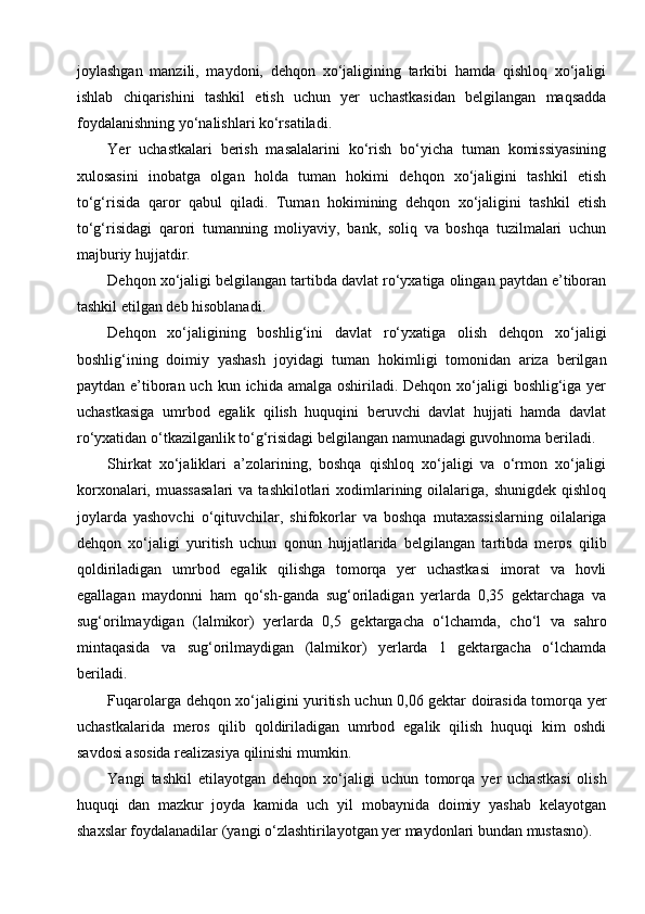 joylashgan   manzili,   maydoni,   dehqon   xo‘jaligining   tarkibi   hamda   qishloq   xo‘jaligi
ishlab   chiqarishini   tashkil   etish   uchun   yer   uchastkasidan   belgilangan   maqsadda
foydalanishning yo‘nalishlari ko‘rsatiladi.
Yer   uchastkalari   berish   masalalarini   ko‘rish   bo‘yicha   tuman   komissiyasining
xulosasini   inobatga   olgan   holda   tuman   hokimi   dehqon   xo‘jaligini   tashkil   etish
to‘g‘risida   qaror   qabul   qiladi.   Tuman   hokimining   dehqon   xo‘jaligini   tashkil   etish
to‘g‘risidagi   qarori   tumanning   moliyaviy,   bank,   soliq   va   boshqa   tuzilmalari   uchun
majburiy hujjatdir.
Dehqon xo‘jaligi belgilangan tartibda davlat ro‘yxatiga olingan paytdan e’tiboran
tashkil etilgan deb hisoblanadi.
Dehqon   xo‘jaligining   boshlig‘ini   davlat   ro‘yxatiga   olish   dehqon   xo‘jaligi
boshlig‘ining   doimiy   yashash   joyidagi   tuman   hokimligi   tomonidan   ariza   berilgan
paytdan e’tiboran uch  kun ichida amalga oshiriladi. Dehqon xo‘jaligi  boshlig‘iga  yer
uchastkasiga   umrbod   egalik   qilish   huquqini   beruvchi   davlat   hujjati   hamda   davlat
ro‘yxatidan o‘tkazilganlik to‘g‘risidagi belgilangan namunadagi guvohnoma beriladi.
Shirkat   xo‘jaliklari   a’zolarining,   boshqa   qishloq   xo‘jaligi   va   o‘rmon   xo‘jaligi
korxonalari,  muassasalari   va tashkilotlari   xodimlarining  oilalariga,  shunigdek  qishloq
joylarda   yashovchi   o‘qituvchilar,   shifokorlar   va   boshqa   mutaxassislarning   oilalariga
dehqon   xo‘jaligi   yuritish   uchun   qonun   hujjatlarida   belgilangan   tartibda   meros   qilib
qoldiriladigan   umrbod   egalik   qilishga   tomorqa   yer   uchastkasi   imorat   va   hovli
egallagan   maydonni   ham   qo‘sh-ganda   sug‘oriladigan   yerlarda   0,35   gektarchaga   va
sug‘orilmaydigan   (lalmikor)   yerlarda   0,5   gektargacha   o‘lchamda,   cho‘l   va   sahro
mintaqasida   va   sug‘orilmaydigan   (lalmikor)   yerlarda   1   gektargacha   o‘lchamda
beriladi.
Fuqarolarga dehqon xo‘jaligini yuritish uchun 0,06 gektar doirasida tomorqa yer
uchastkalarida   meros   qilib   qoldiriladigan   umrbod   egalik   qilish   huquqi   kim   oshdi
savdosi asosida realizasiya qilinishi mumkin.
Yangi   tashkil   etilayotgan   dehqon   xo‘jaligi   uchun   tomorqa   yer   uchastkasi   olish
huquqi   dan   mazkur   joyda   kamida   uch   yil   mobaynida   doimiy   yashab   kelayotgan
shaxslar foydalanadilar (yangi o‘zlashtirilayotgan yer maydonlari bundan mustasno). 