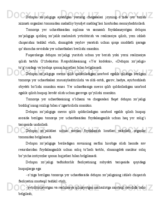Dehqon   xo‘jaligiga   ajratilgan   yerning   chegaralari   joyning   o‘zida   yer   tuzish
xizmati organlari tomonidan mahalliy byudjet mablag‘lari hisobidan rasmiylashtiriladi.
Tomorqa   yer   uchastkasidan   oqilona   va   samarali   foydalanayotgan   dehqon
xo‘jaligiga   qishloq   xo‘jalik   mahsuloti   yetishtirish   va   realizasiya   qilish,   yem   ishlab
chiqarishni   tashkil   etish,   shunigdek   yaylov   yaratish   uchun   qisqa   muddatli   ijaraga
qo‘shimcha ravishda yer uchastkalari berilishi mumkin.
Fuqarolarga   dehqon   xo‘jaligi   yuritish   uchun   yer   berish   yoki   yerni   realizasiya
qilish   tartibi   O‘zbekiston   Respublikasining   «Yer   kodeksi»,   «Dehqon   xo‘jaligi»
to‘g‘risidagi va boshqa qonun hujjatlari bilan belgilanadi.
Dehqon   xo‘jaligiga   meros   qilib   qoldiriladigan   umrbod   egalik   qilishga   berilgan
tomorqa yer uchastkalari  xususiylashtirilishi  va oldi-sotdi, garov, hadya, ayirboshlash
obyekti   bo‘lishi   mumkin   emas.   Yer   uchastkasiga   meros   qilib   qoldiriladigan   umrbod
egalik qilish huquqi kredit olish uchun garovga qo‘yilishi mumkin.
Tomorqa   yer   uchastkasining   o‘lchami   va   chegaralari   faqat   dehqon   xo‘jaligi
boshlig‘ining roziligi bilan o‘zgartirilishi mumkin.
Dehqon   xo‘jaligiga   meros   qilib   qoldiriladigan   umrbod   egalik   qilish   huquqi
asosida   berilgan   tomorqa   yer   uchastkasidan   foydalanganlik   uchun   haq   yer   solig‘i
tariqasida undiriladi.
Dehqon   xo‘jaliklari   uchun   suvdan   foydalanish   limitlari   vakolatli   organlar
tomonidan belgilanadi.
Dehqon   xo‘jaligiga   beriladigan   suvnining   sarfini   hisobga   olish   hamda   suv
resurslaridan   foydalanganlik   uchun   soliq   to‘lash   tartibi,   shuningdek   mazkur   soliq
bo‘yicha imtiyozlar qonun hujjatlari bilan belgilanadi.
Dehqon   xo‘jaligi   tadbirkorlik   faoliyatining   subyekti   tariqasida   quyidagi
huquqlarga ega:
- o‘ziga berilgan tomorqa yer uchastkasida  dehqon xo‘jaligining ishlab chiqarish
faoliyatini mustaqil tashkil etish;
- yetishtirilayotgan va realizasiya qilinayotgan mahsulotga mustaqil ravishda baho
belgilash; 