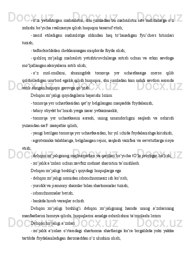 - o‘zi   yetishtirgan   mahsulotni,   shu   jumladan   bu   mahsulotni   iste’molchilarga   o‘z
xohishi bo‘yicha realizasiya qilish huquqini tasarruf etish;
- xarid   etiladigan   mahsulotga   oldindan   haq   to‘lanadigan   fyu’chers   bitimlari
tuzish;
- tadbirkorlikdan cheklanmagan miqdorda foyda olish;
- qishloq   xo‘jaligi   mahsuloti   yetishtiruvchilarga   sotish   uchun   va   erkin   savdoga
mo‘ljallangan aksiyalarni sotib olish;
- o‘z   mol-mulkini,   shuningdek   tomorqa   yer   uchastkasiga   meros   qilib
qoldiriladigan umrbod egalik qilish huquqini, shu jumladan kim oshdi savdosi asosida
sotib olingan huquqni garovga qo‘yish.
Dehqon xo‘jaligi quyidagilarni bajarishi lozim:
- tomorqa yer uchastkasidan qat’iy belgilangan maqsadda foydalanish;
- tabiiy obyekt bo‘lmish yerga zarar yetkazmaslik;
- tomorqa   yer   uchastkasini   asrash,   uning   unumdorligini   saqlash   va   oshirish
yuzasidan sarf- xarajatlar qilish;
- yangi berilgan tomorqa yer uchastkasidan, bir yil ichida foydalanishga kirishish;
- agrotexnika talablariga, belgilangan rejim, saqlash vazifasi va servitutlarga rioya
etish;
- dehqon xo‘jaligining majburiyatlari va qarzlari bo‘yicha tO‘la javobgar bo‘lish;
- xo‘jalik a’zolari uchun xavfsiz mehnat sharoitini ta’mishlash.
Dehqon xo‘jaligi boshlig‘i quyidagi huquqlarga ega:
- dehqon xo‘jaligi nomidan ishonchnomasiz ish ko‘rish;
- yuridik va jismoniy shaxslar bilan shartnomalar tuzish;
- ishonchnomalar berish;
- bankda hisob varaqlar ochish.
Dehqon   xo‘jaligi   boshlig‘i   dehqon   xo‘jaligining   hamda   uning   a’zolarining
manfaatlarini himoya qilishi, huquqlarini amalga oshirilishini ta’minlashi lozim.
Dehqon ho‘jaligi a’zolari:
- xo‘jalik   a’zolari   o‘rtasidagi   shartnoma   shartlariga   ko‘ra   birgalikda   yoki   yakka
tartibda foydalaniladigan daromaddan o‘z ulushini olish; 