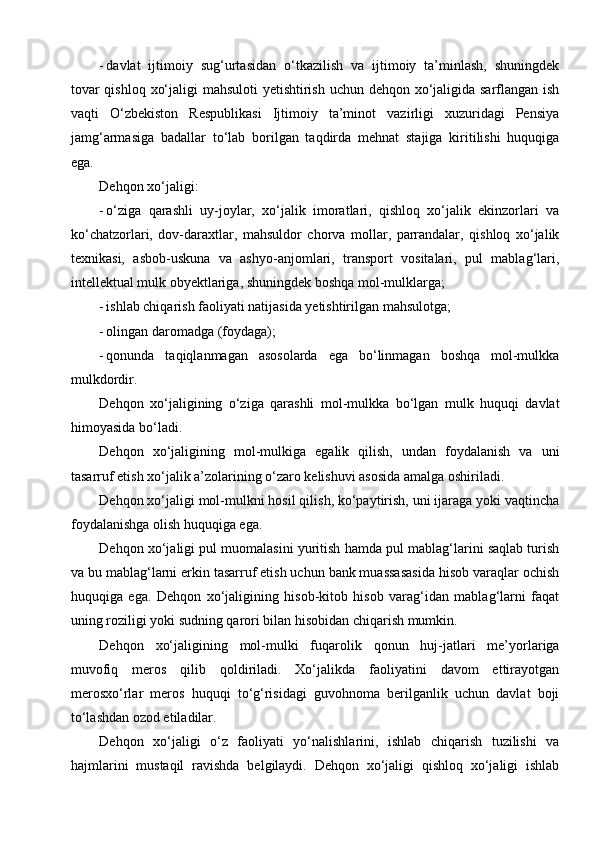 - davlat   ijtimoiy   sug‘urtasidan   o‘tkazilish   va   ijtimoiy   ta’minlash,   shuningdek
tovar  qishloq xo‘jaligi  mahsuloti  yetishtirish uchun dehqon xo‘jaligida sarflangan ish
vaqti   O‘zbekiston   Respublikasi   Ijtimoiy   ta’minot   vazirligi   xuzuridagi   Pensiya
jamg‘armasiga   badallar   to‘lab   borilgan   taqdirda   mehnat   stajiga   kiritilishi   huquqiga
ega.
Dehqon xo‘jaligi:
- o‘ziga   qarashli   uy-joylar,   xo‘jalik   imoratlari,   qishloq   xo‘jalik   ekinzorlari   va
ko‘chatzorlari,   dov-daraxtlar,   mahsuldor   chorva   mollar,   parrandalar,   qishloq   xo‘jalik
texnikasi,   asbob-uskuna   va   ashyo-anjomlari,   transport   vositalari,   pul   mablag‘lari,
intellektual mulk obyektlariga, shuningdek boshqa mol-mulklarga;
- ishlab chiqarish faoliyati natijasida yetishtirilgan mahsulotga;
- olingan daromadga (foydaga);
- qonunda   taqiqlanmagan   asosolarda   ega   bo‘linmagan   boshqa   mol-mulkka
mulkdordir.
Dehqon   xo‘jaligining   o‘ziga   qarashli   mol-mulkka   bo‘lgan   mulk   huquqi   davlat
himoyasida bo‘ladi.
Dehqon   xo‘jaligining   mol-mulkiga   egalik   qilish,   undan   foydalanish   va   uni
tasarruf etish xo‘jalik a’zolarining o‘zaro kelishuvi asosida amalga oshiriladi.
Dehqon xo‘jaligi mol-mulkni hosil qilish, ko‘paytirish, uni ijaraga yoki vaqtincha
foydalanishga olish huquqiga ega.
Dehqon xo‘jaligi pul muomalasini yuritish hamda pul mablag‘larini saqlab turish
va bu mablag‘larni erkin tasarruf etish uchun bank muassasasida hisob varaqlar ochish
huquqiga   ega.   Dehqon   xo‘jaligining   hisob-kitob   hisob   varag‘idan   mablag‘larni   faqat
uning roziligi yoki sudning qarori bilan hisobidan chiqarish mumkin.
Dehqon   xo‘jaligining   mol-mulki   fuqarolik   qonun   huj-jatlari   me’yorlariga
muvofiq   meros   qilib   qoldiriladi.   Xo‘jalikda   faoliyatini   davom   ettirayotgan
merosxo‘rlar   meros   huquqi   to‘g‘risidagi   guvohnoma   berilganlik   uchun   davlat   boji
to‘lashdan ozod etiladilar.
Dehqon   xo‘jaligi   o‘z   faoliyati   yo‘nalishlarini,   ishlab   chiqarish   tuzilishi   va
hajmlarini   mustaqil   ravishda   belgilaydi.   Dehqon   xo‘jaligi   qishloq   xo‘jaligi   ishlab 