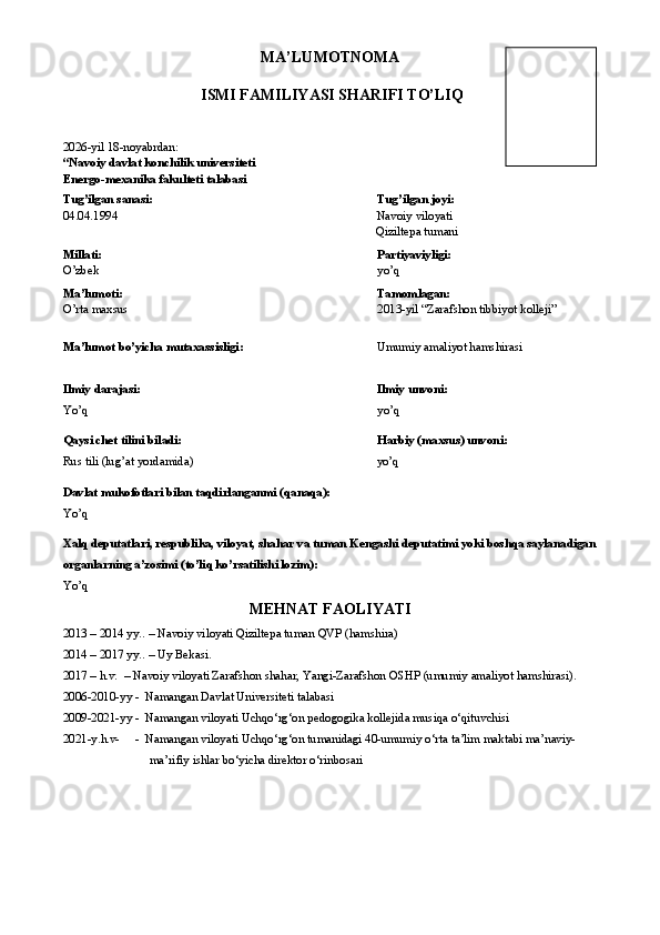 MA’LUMOTNOMA
  ISMI FAMILIYASI SHARIFI TO’LIQ
2026-yil 18-noyabrdan :  
“Navoiy d avlat konchilik universiteti
Energo-mexanika fakulteti talabasi
Tug’ilgan sanasi :   Tug’ilgan joyi :
04.04.1994                                                                                     Navoiy viloyati
                                                                                                       Qiziltepa tumani
Millati: Partiyaviyligi:
O’zbek yo’q
Ma’lumoti: Tamomlagan:
O’rta maxsus                                                             2013-yil “Zarafshon tibbiyot kolleji”
 
Ma’lumot bo’yicha mutaxassisligi :                                               Umumiy amaliyot hamshirasi
Ilmiy darajasi: Ilmiy unvoni:
Yo’q yo’q
Qaysi chet tilini biladi:     Harbiy (maxsus) unvoni :
Rus tili (lug’at yordamida)                                                               yo’q 
Davlat mukofotlari bilan taqdirlanganmi (qanaqa):
Yo’q
Xalq deputatlari, respublika, viloyat, shahar va tuman Kengashi deputatimi yoki boshqa saylanadigan
organlarning a’zosimi (to’liq ko’rsatilishi lozim):
Yo’q
MEHNAT FAOLIYATI
2013 – 2014 yy.. – Navoiy viloyati Qiziltepa tuman QVP (hamshira)
2014 – 2017 yy.. – Uy Bekasi.
2017 – h.v.  – Navoiy viloyati Zarafshon shahar, Yangi-Zarafshon OSHP (umumiy amaliyot hamshirasi).
2006-2010-yy -  Namangan Davlat Universiteti talabasi
2009-2021-yy -  Namangan viloyati Uchqo‘rg‘on pedogogika kollejida musiqa o‘qituvchisi
2021-y.h.v-     -  Namangan viloyati Uchqo‘rg‘on tumanidagi 40-umumiy o‘rta ta’lim maktabi ma’naviy-
ma’rifiy ishlar bo‘yicha direktor o‘rinbosari 