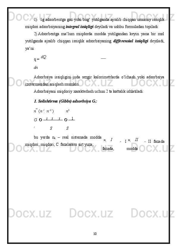 1) 1g adsorbentga gaz yoki bug‘ yutilganda ajralib chiqqan umumiy issiqlik
miqdori adsorbsiyaning  integral issiqligi  deyiladi va ushbu formuladan topiladi:
2) Adsorbentga   ma‘lum   miqdorda   modda   yutilgandan   keyin   yana   bir   mol
yutilganda   ajralib   chiqqan   issiqlik   adsorbsiyaning   differensial   issiqligi   deyiladi,
ya‘ni:
q   =   dQ
dn
Adsorbsiya   issiqligini   juda   sezgir   kalorimetrlarda   o‘lchash   yoki   adsorbsiya
izotermasidan aniqlash mumkin.
Adsorbsiyani   miqdoriy   xarakterlash   uchun   2   ta   kattalik   ishlatiladi:
1. Solishtirma   (Gibbs)   adsorbsiya   G
i :
n     ( n   I
    n   II
  ) n S
G                  i            i            i           
 	        1      
i
S S
bu   yerda   n
i   –   real   sistemada   modda
miqdori; miqdori; C   fazalararo sirt yuza; I    
-   I
fazada, II    
-   II   fazada
modda
10	
n	n	i	i 