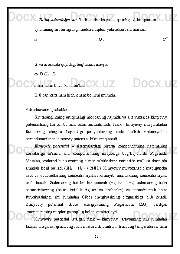 1	i2. To’liq   adsorbsiya	
  a
i :	  To‘liq	  adsorbsiya	  –	  qalinligi	  ζ	  bo‘lgan	  sirt
qatlamning   sirt   birligidagi   modda   miqdori   yoki   adsorbent   massasi:	
a 		 	C	S	


G
i   va   a
i   orasida   quyidagi   bog‘lanish   mavjud:	
ai 	 G	i  Ci
a
i   har   doim   0   dan   katta   bo‘ladi.
G
i   0   dan   katta   ham   kichik   ham   bo‘lishi  mumkin.
Adsorbsiyaning   sabablari: 
Sirt taranglikning ortiqchaligi moddaning hajmida va sirt yuzasida kimyoviy
potensialning   har   xil   bo‘lishi   bilan   tushuntiriladi.   Fizik   -   kimyoviy   shu   jumladan
fazalarning   chegara   hajmidagi   jarayonlarning   sodir   bo‘lish   imkoniyatlari
termodinamikada kimyoviy potensial bilan aniqlanadi.
Kimyoviy   potensial   –   sistemalardagi   birorta   komponentning   sistemaning
xossalariga   ta‘sirini   shu   komponentning   miqdoriga   bog‘liq   holda   o‘rganadi.
Masalan,   vodorod   bilan  azotning   o‘zaro   ta‘sirlashuvi   natijasida   ma‘lum   sharoitda
ammiak   hosil   bo‘ladi   (3H
2   +   N
2   ↔   2NH
3 ).   Kimyoviy   muvozanat   o‘rnatilguncha
azot   va   vodorodlarning   konsentratsiyalari   kamayib,   ammiakning   konsentratsiyasi
ortib   boradi.   Sistemaning   har   bir   komponenti   (H
2 ,   N
2 ,   NH
3 )   sistemaning   ba‘zi
parametrlarining   (hajm,   issiqlik   sig‘imi   va   boshqalar)   va   termodinamik   holat
funksiyasining,   shu   jumladan   Gibbs   energiyasining   o‘zgarishiga   olib   keladi.
Kimyoviy   potensial   Gibbs   energiyasining   o‘zgarishini   (∆G)   berilgan
komponentning miqdoriga bog‘liq holda xarakterlaydi.
Kimyoviy   potensial   istalgan   fizik   –   kimyoviy   jarayonning   shu   jumladan
fazalar chegarasi  qismining ham intensivlik omilidir. Jismning temperaturasi ham
11 