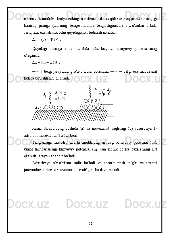 intensivlik   omilidir.   Izolyatsialangan   sistemalarda   issiqlik   issiqroq   jismdan   issiqligi
kamroq   jismga   (ularning   temperaturalari   tenglashguncha)   o‘z-o‘zidan   o‘tadi.
Issiqlikni uzatish sharoitni quyidagicha ifodalash mumkin:
∆T   =   (T
2  –   T
1 ) ≤   0
Quyidagi   rasmga   mos   ravishda   adsorbsiyada   kimyoviy   potensialning
o‘zgarishi:
∆μ   = (μ
2   – μ
1 ) ≤   0―
  <	 ‖  belgi   jarayonning   o‘z-o‘zidan   borishini,  	―   =  	―   belgi   esa   muvozanat
holida bo‘lishligini bildiradi.
Rasm.   Jarayonning   boshida   (a)   va   muvozanat   vaqtidagi   (b)   adsorbsiya   1-
adsorbat molekulasi; 2-adsorbent
Tenglamaga   muvofiq   birorta   moddaning   sirtidagi   kimyoviy   potensial   (μ
2 ),
uning   tashqarisidagi   kimyoviy   potensial   (μ
1 )   dan   kichik   bo‘lsa,   fazalarning   sirt
qismida jarayonlar sodir bo‘ladi.
Adsorbsiya   o‘z-o‘zidan   sodir   bo‘ladi   va   adsorbilanish   to‘g‘ri   va   teskari
jarayonlari o‘rtasida muvozanat o‘rnatilguncha davom etadi.
12 