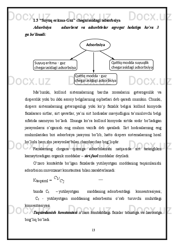 1.3 “Suyuq   eritma-Gaz”   chegarasidagi   adsorbsiya
Adsorbsiya adsorbent va adsorbtivlar agregat holatiga ko’ra 3
ga  bo’linadi:
Ma‘lumki,   kolloid   sistemalarning   barcha   xossalarini   geterogenlik   va
disperslik yoki bu ikki asosiy belgilarning oqibatlari deb qarash mumkin. Chunki,
dispers   sistemalarning   geterogenligi   yoki   ko‘p   fazalik   belgisi   kolloid   kimyoda
fazalararo sirtlar, sirt qavatlar, ya‘ni sirt hodisalar mavjudligini ta‘minlovchi belgi
sifatida   namoyon   bo‘ladi.   Shunga   ko‘ra   kolloid   kimyoda   sirtda   sodir   bo‘ladigan
jarayonlarni   o‘rganish   eng   muhim   vazifa   deb   qaraladi.   Sirt   hodisalarning   eng
muhimlaridan   biri   adsorbsiya   jarayoni   bo‘lib,   hatto   dispers   sistemalarning   hosil
bo‘lishi ham shu jarayonlar bilan chambarchas bog‘liqdir.
Fazalarning   chegara   qismiga   adsorbilanishi   natijasida   sirt   taranglikni
kamaytiradigan organik moddalar –  sirt-faol  moddalar deyiladi.
O‘zaro   kontaktda   bo‘lgan   fazalarda   yutilayotgan   moddaning   taqsimlanishi
adsorbsion muvozanat konstantasi bilan xarakterlanadi:
K
taqsiml   =   С
1/
С
2
bunda C
1 –   yutilayotgan moddaning adsorbentdagi   konsentrasiyasi;
C
2   -   yutilayotgan   moddaning   adsorbentni   o‘rab   turuvchi   muhitdagi
konsentrasiyasi.
Taqsimlanish   konstantasi   o‘zaro   kontaktdagi   fazalar   tabiatiga   va   haroratga
bog‘liq bo‘ladi.
13Adsorbsiya
Suyuq eritma - gaz 
chegarasidagi   adsorbsiya Qattiq modda suyuqlik 
chegarasidagi   adsorbsiya
Qattiq modda - gaz 
chegarasidagi   adsorbsiya 