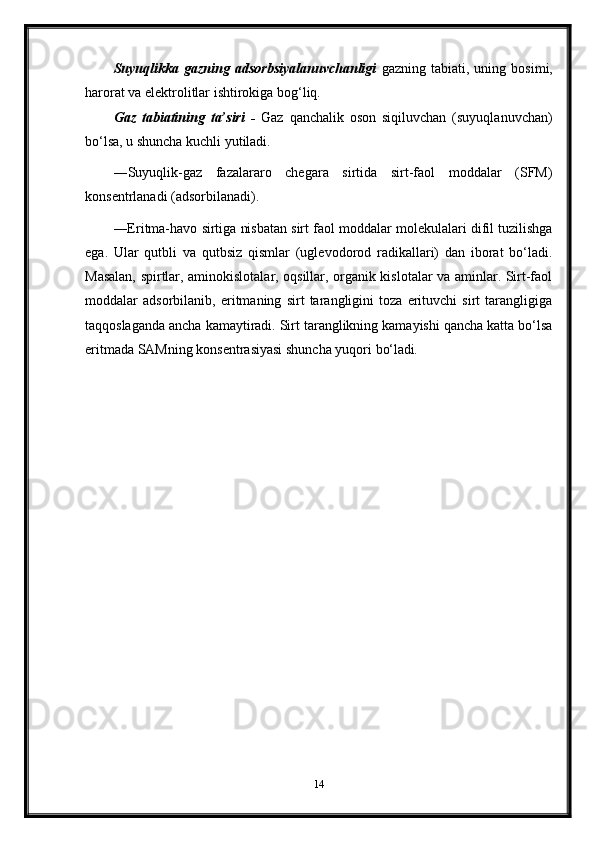 Suyuqlikka   gazning   adsorbsiyalanuvchanligi   gazning   tabiati,   uning   bosimi,
harorat va elektrolitlar ishtirokiga bog‘liq.
Gaz   tabiatining   ta’siri   -   Gaz   qanchalik   oson   siqiluvchan   (suyuqlanuvchan)
bo‘lsa, u shuncha kuchli yutiladi.
―Suyuqlik-gaz   fazalararo   chegara   sirtida   sirt-faol   moddalar   (SFM)
konsentrlanadi (adsorbilanadi).
―Eritma-havo sirtiga nisbatan sirt faol moddalar molekulalari difil tuzilishga
ega.   Ular   qutbli   va   qutbsiz   qismlar   (uglevodorod   radikallari)   dan   iborat   bo‘ladi.
Masalan, spirtlar, aminokislotalar, oqsillar, organik kislotalar va aminlar. Sirt-faol
moddalar   adsorbilanib,   eritmaning   sirt   tarangligini   toza   erituvchi   sirt   tarangligiga
taqqoslaganda ancha kamaytiradi. Sirt taranglikning kamayishi qancha katta bo‘lsa
eritmada SAMning konsentrasiyasi shuncha yuqori  bo‘ladi.
14 