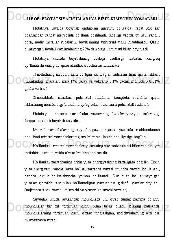 II BOB: FLOTATSIYA USULLARI VA FIZIK-KIMYOVIY XOSSALARI
Flotatsiya   usulida   boyitish   qadimdan   ma’lum   bo‘lsa-da,   faqat   XX   asr
boshlaridan   sanoat   miqyosida   qo‘llana   boshlandi.   Xozirgi   vaqtda   bu   usul   rangli,
qora,   nodir   metallar   rudalarini   boyitishning   universal   usuli   hisoblanadi.   Qazib
olinayotgan foydali qazilmalarning 90% dan ortig‘i shu usul bilan boyitiladi. 
Flotatsiya   usulida   boyitishning   boshqa   usullarga   nisbatan   kengroq
qo‘llanilishi uning bir qator afzalliklari bilan tushuntiriladi. 
1) metallning   miqdori   kam   bo‘lgan   kambag‘al   rudalarni   ham   qayta   ishlash
mumkinligi   (masalan:   mis-  1%, qalay  va  volfram-   0,1%   gacha,  molibden-   0,01%
gacha va h.k.). 
2) murakkab,   masalan,   polimetal   rudalarni   kompleks   ravishda   qayta
ishlashning mumkinligi (masalan, qo‘rg‘oshin, rux, misli polimetall rudalar). 
Flotatsiya   -   mineral   zarrachalar   yuzasining   fizik-kimyoviy   xossalaridagi
farqqa asoslanib boyitish usulidir. 
Mineral   zarrachalarning   suyuqlik-gaz   chegarasi   yuzasida   mahkamlanish
qobiliyati mineral zarrachalarning suv bilan xo‘llanish qobiliyatiga bog‘liq. 
Ho‘llanish - mineral zarrachalar yuzasining suv molekulalari bilan molekulyar
tortishish kuchi ta’sirida o‘zaro birikish hodisasidir. 
Ho‘llanish   zarrachaning   erkin   yuza   energiyasining   kattaligiga   bog‘liq.   Erkin
yuza   energiyasi   qancha   katta   bo‘lsa,   zarracha   yuzasi   shuncha   yaxshi   ho‘llanadi,
qancha   kichik   bo‘lsa-shuncha   yomon   ho‘llanadi.   Suv   bilan   ho‘llanmaydigan
yuzalar   gidrofob,   suv   bilan   ho‘llanadigan   yuzalar   esa   gidrofil   yuzalar   deyiladi.
(tarjimada suvni yaxshi ko‘ruvchi va yomon ko‘ruvchi yuzalar).  
Suyuqlik   ichida   joylashgan   molekulaga   uni   o‘rab   turgan   hamma   qo‘shni
molekulalar   bir   xil   tortishish   kuchi   bilan   ta’sir   qiladi.   Buning   natijasida
molekulalarning   tortishish   kuchi   o‘zaro   tenglashgan,   molekulalarning   o‘zi   esa
muvozanatda turadi. 
15 