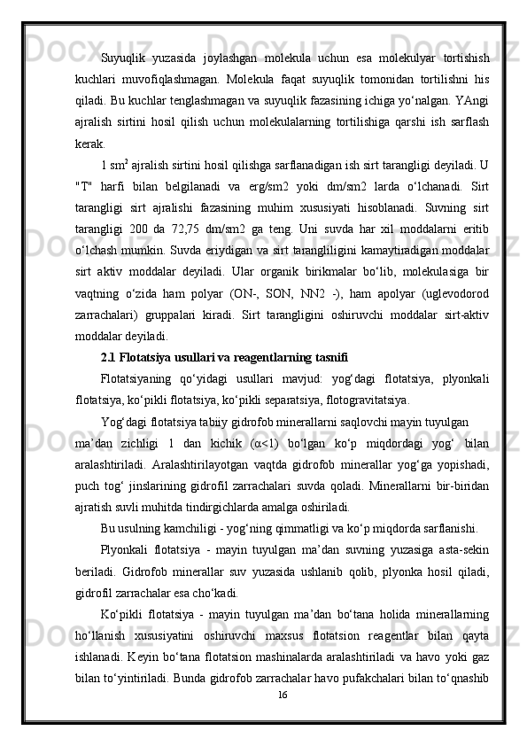 Suyuqlik   yuzasida   joylashgan   molekula   uchun   esa   molekulyar   tortishish
kuchlari   muvofiqlashmagan.   Molekula   faqat   suyuqlik   tomonidan   tortilishni   his
qiladi. Bu kuchlar tenglashmagan va suyuqlik fazasining ichiga yo‘nalgan. YAngi
ajralish   sirtini   hosil   qilish   uchun   molekulalarning   tortilishiga   qarshi   ish   sarflash
kerak. 
1 sm 2
 ajralish sirtini hosil qilishga sarflanadigan ish sirt tarangligi deyiladi. U
"T"   harfi   bilan   belgilanadi   va   erg/sm2   yoki   dm/sm2   larda   o‘lchanadi.   Sirt
tarangligi   sirt   ajralishi   fazasining   muhim   xususiyati   hisoblanadi.   Suvning   sirt
tarangligi   200   da   72,75   dm/sm2   ga   teng.   Uni   suvda   har   xil   moddalarni   eritib
o‘lchash  mumkin. Suvda eriydigan va sirt  tarangliligini  kamaytiradigan moddalar
sirt   aktiv   moddalar   deyiladi.   Ular   organik   birikmalar   bo‘lib,   molekulasiga   bir
vaqtning   o‘zida   ham   polyar   (ON-,   SON,   NN2   -),   ham   apolyar   (uglevodorod
zarrachalari)   gruppalari   kiradi.   Sirt   tarangligini   oshiruvchi   moddalar   sirt-aktiv
moddalar deyiladi.
2.1 Flotatsiya usullari va reagentlarning tasnifi
Flotatsiyaning   qo‘yidagi   usullari   mavjud:   yog‘dagi   flotatsiya,   plyonkali
flotatsiya, ko‘pikli flotatsiya, ko‘pikli separatsiya, flotogravitatsiya. 
Yog‘dagi flotatsiya tabiiy gidrofob minerallarni saqlovchi mayin tuyulgan 
ma’dan   zichligi   1   dan   kichik   (α<1)   bo‘lgan   ko‘p   miqdordagi   yog‘   bilan
aralashtiriladi.   Aralashtirilayotgan   vaqtda   gidrofob   minerallar   yog‘ga   yopishadi,
puch   tog‘   jinslarining   gidrofil   zarrachalari   suvda   qoladi.   Minerallarni   bir-biridan
ajratish suvli muhitda tindirgichlarda amalga oshiriladi. 
Bu usulning kamchiligi - yog‘ning qimmatligi va ko‘p miqdorda sarflanishi.  
Plyonkali   flotatsiya   -   mayin   tuyulgan   ma’dan   suvning   yuzasiga   asta-sekin
beriladi.   Gidrofob   minerallar   suv   yuzasida   ushlanib   qolib,   plyonka   hosil   qiladi,
gidrofil zarrachalar esa cho‘kadi. 
Ko‘pikli   flotatsiya   -   mayin   tuyulgan   ma’dan   bo‘tana   holida   minerallarning
ho‘llanish   xususiyatini   oshiruvchi   maxsus   flotatsion   reagentlar   bilan   qayta
ishlanadi.   Keyin   bo‘tana   flotatsion   mashinalarda   aralashtiriladi   va   havo   yoki   gaz
bilan to‘yintiriladi. Bunda gidrofob zarrachalar havo pufakchalari bilan to‘qnashib
16 