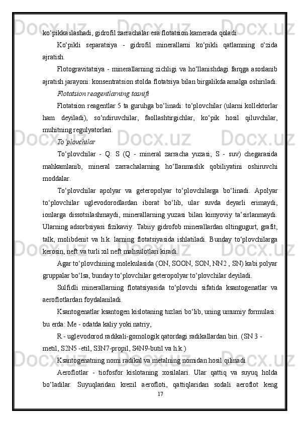 ko‘pikka ilashadi, gidrofil zarrachalar esa flotatsion kamerada qoladi. 
Ko‘pikli   separatsiya   -   gidrofil   minerallarni   ko‘pikli   qatlamning   o‘zida
ajratish. 
Flotogravitatsiya  - minerallarning zichligi  va ho‘llanishdagi  farqga asoslanib
ajratish jarayoni: konsentratsion stolda flotatsiya bilan birgalikda amalga oshiriladi.
Flotatsion reagentlarning tasnifi
Flotatsion reagentlar 5 ta guruhga bo‘linadi: to‘plovchilar (ularni kollektorlar
ham   deyiladi),   so‘ndiruvchilar,   faollashtirgichlar,   ko‘pik   hosil   qiluvchilar,
muhitning regulyatorlari. 
To‘plovchilar
To‘plovchilar   -   Q:   S   (Q   -   mineral   zarracha   yuzasi;   S   -   suv)   chegarasida
mahkamlanib,   mineral   zarrachalarning   ho‘llanmaslik   qobiliyatini   oshiruvchi
moddalar. 
To‘plovchilar   apolyar   va   geteropolyar   to‘plovchilarga   bo‘linadi.   Apolyar
to‘plovchilar   uglevodorodlardan   iborat   bo‘lib,   ular   suvda   deyarli   erimaydi,
ionlarga   dissotsilashmaydi,   minerallarning   yuzasi   bilan   kimyoviy   ta’sirlanmaydi.
Ularning adsorbsiyasi  fizikaviy. Tabiiy gidrofob minerallardan oltingugurt, grafit,
talk,   molibdenit   va   h.k.   larning   flotatsiyasida   ishlatiladi.   Bunday   to‘plovchilarga
kerosin, neft va turli xil neft mahsulotlari kiradi. 
Agar to‘plovchining molekulasida (ON, SOON, SON, NN2 , SN) kabi polyar
gruppalar bo‘lsa, bunday to‘plovchilar geteropolyar to‘plovchilar deyiladi. 
Sulfidli   minerallarning   flotatsiyasida   to‘plovchi   sifatida   ksantogenatlar   va
aeroflotlardan foydalaniladi. 
Ksantogenatlar ksantogen kislotaning tuzlari bo‘lib, uning umumiy formulasi:
bu erda: Me - odatda kaliy yoki natriy, 
R - uglevodorod radikali-gomologik qatordagi radikallardan biri. (SN 3 -
metil, S2N5 -etil, S3N7-propil, S4N9-butil va h.k.) 
Ksantogenatning nomi radikal va metalning nomidan hosil qilinadi.  
Aeroflotlar   -   tiofosfor   kislotaning   xosilalari.   Ular   qattiq   va   suyuq   holda
bo‘ladilar.   Suyuqlaridan   krezil   aerofloti,   qattiqlaridan   sodali   aeroflot   keng
17 