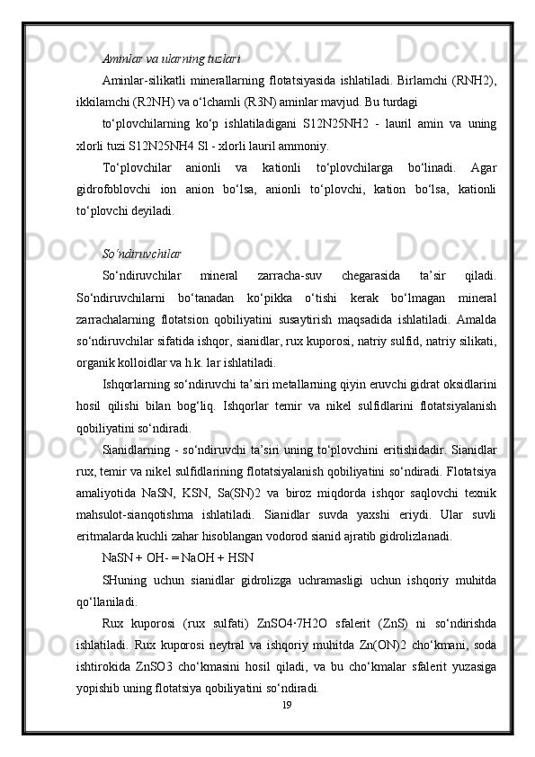 Aminlar va ularning tuzlari
Aminlar-silikatli  minerallarning  flotatsiyasida  ishlatiladi.  Birlamchi  (RNH2),
ikkilamchi (R2NH) va o‘lchamli (R3N) aminlar mavjud. Bu turdagi 
to‘plovchilarning   ko‘p   ishlatiladigani   S12N25NH2   -   lauril   amin   va   uning
xlorli tuzi S12N25NH4 Sl - xlorli lauril ammoniy. 
To‘plovchilar   anionli   va   kationli   to‘plovchilarga   bo‘linadi.   Agar
gidrofoblovchi   ion   anion   bo‘lsa,   anionli   to‘plovchi,   kation   bo‘lsa,   kationli
to‘plovchi deyiladi.  
                               
So‘ndiruvchilar
So‘ndiruvchilar   mineral   zarracha-suv   chegarasida   ta’sir   qiladi.
So‘ndiruvchilarni   bo‘tanadan   ko‘pikka   o‘tishi   kerak   bo‘lmagan   mineral
zarrachalarning   flotatsion   qobiliyatini   susaytirish   maqsadida   ishlatiladi.   Amalda
so‘ndiruvchilar sifatida ishqor, sianidlar, rux kuporosi, natriy sulfid, natriy silikati,
organik kolloidlar va h.k. lar ishlatiladi. 
Ishqorlarning so‘ndiruvchi ta’siri metallarning qiyin eruvchi gidrat oksidlarini
hosil   qilishi   bilan   bog‘liq.   Ishqorlar   temir   va   nikel   sulfidlarini   flotatsiyalanish
qobiliyatini so‘ndiradi. 
Sianidlarning - so‘ndiruvchi  ta’siri uning to‘plovchini eritishidadir. Sianidlar
rux, temir va nikel sulfidlarining flotatsiyalanish qobiliyatini so‘ndiradi. Flotatsiya
amaliyotida   NaSN,   KSN,   Sa(SN)2   va   biroz   miqdorda   ishqor   saqlovchi   texnik
mahsulot-sianqotishma   ishlatiladi.   Sianidlar   suvda   yaxshi   eriydi.   Ular   suvli
eritmalarda kuchli zahar hisoblangan vodorod sianid ajratib gidrolizlanadi. 
NaSN + OH- = NaOH + HSN
SHuning   uchun   sianidlar   gidrolizga   uchramasligi   uchun   ishqoriy   muhitda
qo‘llaniladi. 
Rux   kuporosi   (rux   sulfati)   ZnSO4·7H2O   sfalerit   (ZnS)   ni   so‘ndirishda
ishlatiladi.   Rux   kuporosi   neytral   va   ishqoriy   muhitda   Zn(ON)2   cho‘kmani,   soda
ishtirokida   ZnSO3   cho‘kmasini   hosil   qiladi,   va   bu   cho‘kmalar   sfalerit   yuzasiga
yopishib uning flotatsiya qobiliyatini so‘ndiradi. 
19 