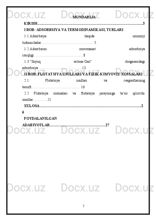 MUNDARIJA :
KIRISH...................................................................................................................3
I BOB: ADSORBSIYA VA TERMODINAMIKASI, TURLARI
1.1 Adsorbsiya   haqida   umumiy
tushunchalar..........................................................5
1.2 Adsorbsion   muvozanat.   adsorbsiya
issiqligi......................................................8
1.3 “Suyuq   eritma-Gaz”   chegarasidagi
adsorbsiya................................................13
II BOB: FLOTATSIYA USULLARI VA FIZIK-KIMYOVIY XOSSALARI
2.1   Flotatsiya   usullari   va   reagentlarning
tasnifi......................................................16
2.2   Flotatsiya   sxemalari   va   flotatsiya   jarayoniga   ta’sir   qiluvchi
omillar................21
XULOSA...............................................................................................................2
6
FOYDALANILGAN
ADABIYOTLAR.............................................................27
2