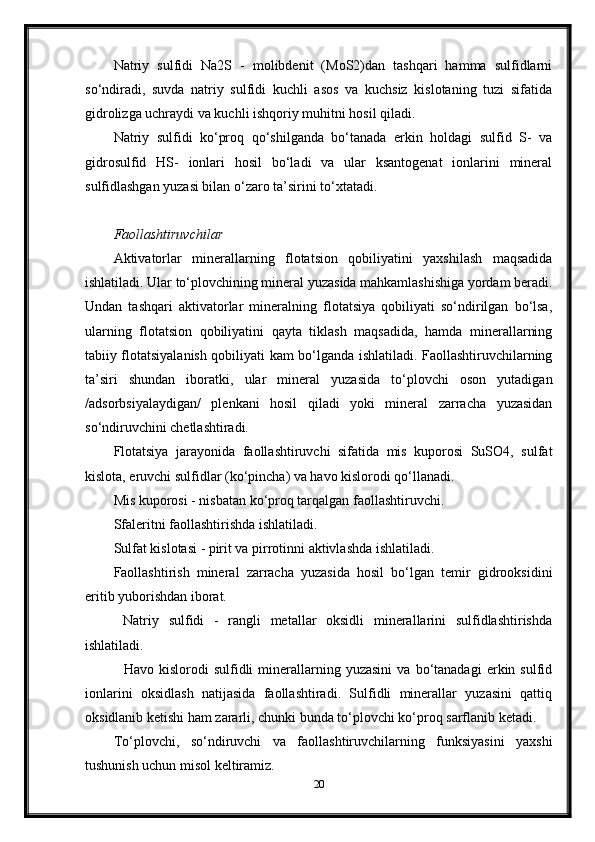 Natriy   sulfidi   Na2S   -   molibdenit   (MoS2)dan   tashqari   hamma   sulfidlarni
so‘ndiradi,   suvda   natriy   sulfidi   kuchli   asos   va   kuchsiz   kislotaning   tuzi   sifatida
gidrolizga uchraydi va kuchli ishqoriy muhitni hosil qiladi. 
Natriy   sulfidi   ko‘proq   qo‘shilganda   bo‘tanada   erkin   holdagi   sulfid   S-   va
gidrosulfid   HS-   ionlari   hosil   bo‘ladi   va   ular   ksantogenat   ionlarini   mineral
sulfidlashgan yuzasi bilan o‘zaro ta’sirini to‘xtatadi. 
                                        
Faollashtiruvchilar
Aktivatorlar   minerallarning   flotatsion   qobiliyatini   yaxshilash   maqsadida
ishlatiladi. Ular to‘plovchining mineral yuzasida mahkamlashishiga yordam beradi.
Undan   tashqari   aktivatorlar   mineralning   flotatsiya   qobiliyati   so‘ndirilgan   bo‘lsa,
ularning   flotatsion   qobiliyatini   qayta   tiklash   maqsadida,   hamda   minerallarning
tabiiy flotatsiyalanish qobiliyati kam bo‘lganda ishlatiladi. Faollashtiruvchilarning
ta’siri   shundan   iboratki,   ular   mineral   yuzasida   to‘plovchi   oson   yutadigan
/adsorbsiyalaydigan/   plenkani   hosil   qiladi   yoki   mineral   zarracha   yuzasidan
so‘ndiruvchini chetlashtiradi. 
Flotatsiya   jarayonida   faollashtiruvchi   sifatida   mis   kuporosi   SuSO4,   sulfat
kislota, eruvchi sulfidlar (ko‘pincha) va havo kislorodi qo‘llanadi. 
Mis kuporosi - nisbatan ko‘proq tarqalgan faollashtiruvchi. 
Sfaleritni faollashtirishda ishlatiladi.  
Sulfat kislotasi - pirit va pirrotinni aktivlashda ishlatiladi. 
Faollashtirish   mineral   zarracha   yuzasida   hosil   bo‘lgan   temir   gidrooksidini
eritib yuborishdan iborat. 
  Natriy   sulfidi   -   rangli   metallar   oksidli   minerallarini   sulfidlashtirishda
ishlatiladi. 
    Havo   kislorodi   sulfidli   minerallarning   yuzasini   va   bo‘tanadagi   erkin  sulfid
ionlarini   oksidlash   natijasida   faollashtiradi.   Sulfidli   minerallar   yuzasini   qattiq
oksidlanib ketishi ham zararli, chunki bunda to‘plovchi ko‘proq sarflanib ketadi. 
To‘plovchi,   so‘ndiruvchi   va   faollashtiruvchilarning   funksiyasini   yaxshi
tushunish uchun misol keltiramiz.  
20 