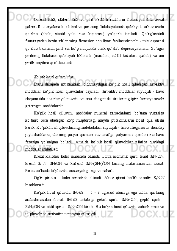 Galenit   RbS,   sfalerit   ZnS   va   pirit   FeS2   li   rudalarni   flotatsiyalashda   avval
galenit flotatsiyalanadi, sfalerit va piritning flotatsiyalanish qobiliyati so‘ndiruvchi
qo‘shib   (ohak,   sianid   yoki   rux   kuporosi)   yo‘qotib   turiladi.   Qo‘rg‘oshinli
flotatsiyadan keyin sfaleritning flotatsion qobiliyati faollashtiruvchi - mis kuporosi
qo‘shib tiklanadi, pirit esa ko‘p miqdorda ohak qo‘shib depressiyalanadi. So‘ngra
piritning   flotatsion   qobiliyati   tiklanadi   (masalan,   sulfat   kislotasi   qushib)   va   uni
piritli boyitmaga o‘tkaziladi. 
 
Ko‘pik hosil qiluvchilar
Etarli   darajada   mustahkam,   o‘chmaydigan   ko‘pik   hosil   qiladigan   sirt-aktiv
moddalar   ko‘pik   hosil   qiluvchilar   deyiladi.   Sirt-aktiv   moddalar   suyuqlik   -   havo
chegarasida   adsorbsiyalanuvchi   va   shu   chegarada   sirt   tarangligini   kamaytiruvchi
geterogen moddalardir. 
Ko‘pik   hosil   qiluvchi   moddalar   mineral   zarrachalarni   bo‘tana   yuzasiga
ko‘tarib   bera   oladigan   ko‘p   miqdordagi   mayda   pufakchalarni   hosil   qila   olishi
kerak. Ko‘pik hosil qiluvchining molekulalari suyuqlik - havo chegarasida shunday
joylashadilarki, ularning polyar qismlari suv tarafga, polyarmas qismlari esa havo
fazasiga   yo‘nalgan   bo‘ladi.   Amalda   ko‘pik   hosil   qiluvchilar   sifatida   quyidagi
moddalar ishlatiladi: 
Krezil   kislotasi   koks   sanoatida   olinadi.  Uchta   aromatik  spirt:   fenol   S
6 N
5 ON,
krezol   S
6   N
5   SN
2 ON   va   ksilenol   S
6 N
5 (SN
2 ) 2
ON   larning   aralashmasidan   iborat.
Biroz bo‘lsada to‘plovchi xususiyatiga ega va zaharli. 
Og‘ir   piridin   -   koks   sanoatida   olinadi.   Aktiv   qismi   bo‘lib   xinolin   S
9 N
7 N
hisoblanadi. 
Ko‘pik   hosil   qiluvchi   IM-68         6   -   8   uglerod   atomiga   ega   uchta   spirtning
aralashmasidan   iborat.   IM-68   tarkibiga   geksil   spirti-   S
6 N
13 ON,   geptil   spirti   -
S
7 N
15 ON va oktil spirti - S
8 N
17 ON kiradi. Bu ko‘pik hosil qiluvchi zaharli emas va
to‘plovchi xususiyatini namoyon qilmaydi.
 
21 