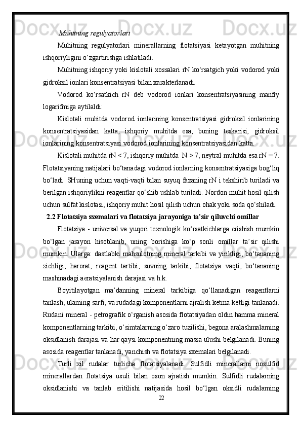   Muhitning   regulyatorlari
Muhitning   regulyatorlari   minerallarning   flotatsiyasi   ketayotgan   muhitning
ishqoriyligini o‘zgartirishga ishlatiladi. 
Muhitning ishqoriy yoki kislotali xossalari rN ko‘rsatgich yoki vodorod yoki
gidroksil ionlari konsentratsiyasi bilan xarakterlanadi. 
Vodorod   ko‘rsatkich   rN   deb   vodorod   ionlari   konsentratsiyasining   manfiy
logarifmiga aytilaldi: 
Kislotali   muhitda   vodorod   ionlarining   konsentratsiyasi   gidroksil   ionlarining
konsentratsiyasidan   katta,   ishqoriy   muhitda   esa,   buning   teskarisi,   gidroksil
ionlarining konsentratsiyasi vodorod ionlarining konsentratsiyasidan katta. 
Kislotali muhitda rN < 7, ishqoriy muhitda  N > 7, neytral muhitda esa rN = 7.
Flotatsiyaning natijalari bo‘tanadagi vodorod ionlarning konsentratsiyasiga bog‘liq
bo‘ladi. SHuning uchun vaqti-vaqti bilan suyuq fazaning rN i tekshirib turiladi va
berilgan ishqoriylikni reagentlar qo‘shib ushlab turiladi. Nordon muhit hosil qilish
uchun sulfat kislotasi, ishqoriy muhit hosil qilish uchun ohak yoki soda qo‘shiladi.
2.2 Flotatsiya sxemalari va flotatsiya jarayoniga ta’sir qiluvchi omillar
Flotatsiya - universal va yuqori texnologik ko‘rsatkichlarga erishish mumkin
bo‘lgan   jarayon   hisoblanib,   uning   borishiga   ko‘p   sonli   omillar   ta’sir   qilishi
mumkin.   Ularga:   dastlabki   mahsulotning   mineral   tarkibi   va   yirikligi,   bo‘tananing
zichligi,   harorat,   reagent   tartibi,   suvning   tarkibi,   flotatsiya   vaqti,   bo‘tananing
mashinadagi aeratsiyalanish darajasi va h.k. 
Boyitilayotgan   ma’danning   mineral   tarkibiga   qo‘llanadigan   reagentlarni
tanlash, ularning sarfi, va rudadagi komponentlarni ajralish ketma-ketligi tanlanadi.
Rudani mineral - petrografik o‘rganish asosida flotatsiyadan oldin hamma mineral
komponentlarning tarkibi, o‘simtalarning o‘zaro tuzilishi, begona aralashmalarning
oksidlanish darajasi va har qaysi komponentning massa ulushi belgilanadi. Buning
asosida reagentlar tanlanadi, yanchish va flotatsiya sxemalari belgilanadi. 
Turli   xil   rudalar   turlicha   flotatsiyalanadi.   Sulfidli   minerallarni   nosulfid
minerallardan   flotatsiya   usuli   bilan   oson   ajratish   mumkin.   Sulfidli   rudalarning
oksidlanishi   va   tanlab   eritilishi   natijasida   hosil   bo‘lgan   oksidli   rudalarning
22 