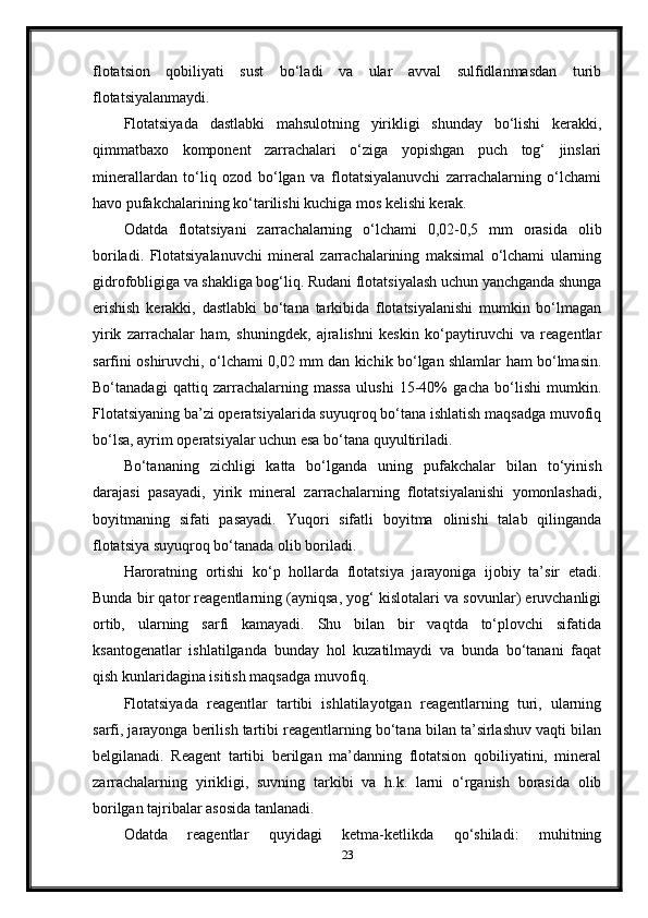 flotatsion   qobiliyati   sust   bo‘ladi   va   ular   avval   sulfidlanmasdan   turib
flotatsiyalanmaydi. 
Flotatsiyada   dastlabki   mahsulotning   yirikligi   shunday   bo‘lishi   kerakki,
qimmatbaxo   komponent   zarrachalari   o‘ziga   yopishgan   puch   tog‘   jinslari
minerallardan   to‘liq   ozod   bo‘lgan   va   flotatsiyalanuvchi   zarrachalarning   o‘lchami
havo pufakchalarining ko‘tarilishi kuchiga mos kelishi kerak. 
Odatda   flotatsiyani   zarrachalarning   o‘lchami   0,02-0,5   mm   orasida   olib
boriladi.   Flotatsiyalanuvchi   mineral   zarrachalarining   maksimal   o‘lchami   ularning
gidrofobligiga va shakliga bog‘liq. Rudani flotatsiyalash uchun yanchganda shunga
erishish   kerakki,   dastlabki   bo‘tana   tarkibida   flotatsiyalanishi   mumkin   bo‘lmagan
yirik   zarrachalar   ham,   shuningdek,   ajralishni   keskin   ko‘paytiruvchi   va   reagentlar
sarfini oshiruvchi, o‘lchami 0,02 mm dan kichik bo‘lgan shlamlar ham bo‘lmasin.
Bo‘tanadagi   qattiq   zarrachalarning   massa   ulushi   15-40%   gacha   bo‘lishi   mumkin.
Flotatsiyaning ba’zi operatsiyalarida suyuqroq bo‘tana ishlatish maqsadga muvofiq
bo‘lsa, ayrim operatsiyalar uchun esa bo‘tana quyultiriladi. 
Bo‘tananing   zichligi   katta   bo‘lganda   uning   pufakchalar   bilan   to‘yinish
darajasi   pasayadi,   yirik   mineral   zarrachalarning   flotatsiyalanishi   yomonlashadi,
boyitmaning   sifati   pasayadi.   Yuqori   sifatli   boyitma   olinishi   talab   qilinganda
flotatsiya suyuqroq bo‘tanada olib boriladi. 
Haroratning   ortishi   ko‘p   hollarda   flotatsiya   jarayoniga   ijobiy   ta’sir   etadi.
Bunda bir qator reagentlarning (ayniqsa, yog‘ kislotalari va sovunlar) eruvchanligi
ortib,   ularning   sarfi   kamayadi.   Shu   bilan   bir   vaqtda   to‘plovchi   sifatida
ksantogenatlar   ishlatilganda   bunday   hol   kuzatilmaydi   va   bunda   bo‘tanani   faqat
qish kunlaridagina isitish maqsadga muvofiq. 
Flotatsiyada   reagentlar   tartibi   ishlatilayotgan   reagentlarning   turi,   ularning
sarfi, jarayonga berilish tartibi reagentlarning bo‘tana bilan ta’sirlashuv vaqti bilan
belgilanadi.   Reagent   tartibi   berilgan   ma’danning   flotatsion   qobiliyatini,   mineral
zarrachalarning   yirikligi,   suvning   tarkibi   va   h.k.   larni   o‘rganish   borasida   olib
borilgan tajribalar asosida tanlanadi.  
Odatda   reagentlar   quyidagi   ketma-ketlikda   qo‘shiladi:   muhitning
23 