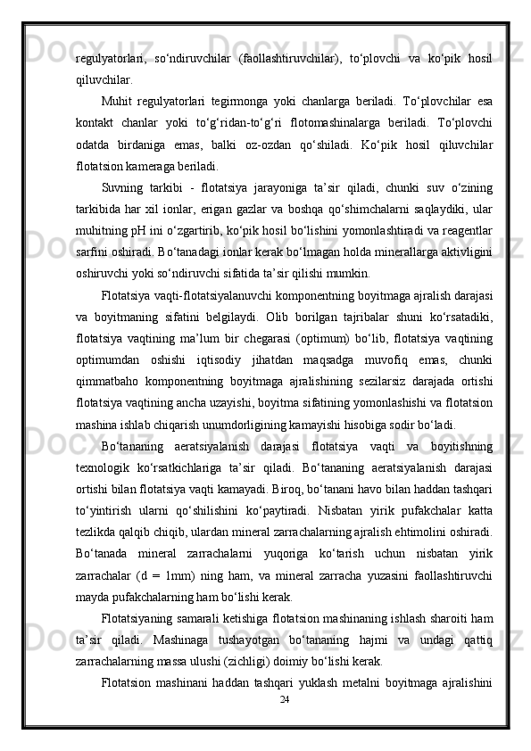 regulyatorlari,   so‘ndiruvchilar   (faollashtiruvchilar),   to‘plovchi   va   ko‘pik   hosil
qiluvchilar. 
Muhit   regulyatorlari   tegirmonga   yoki   chanlarga   beriladi.   To‘plovchilar   esa
kontakt   chanlar   yoki   to‘g‘ridan-to‘g‘ri   flotomashinalarga   beriladi.   To‘plovchi
odatda   birdaniga   emas,   balki   oz-ozdan   qo‘shiladi.   Ko‘pik   hosil   qiluvchilar
flotatsion kameraga beriladi. 
Suvning   tarkibi   -   flotatsiya   jarayoniga   ta’sir   qiladi,   chunki   suv   o‘zining
tarkibida   har   xil   ionlar,   erigan   gazlar   va   boshqa   qo‘shimchalarni   saqlaydiki,   ular
muhitning pH ini o‘zgartirib, ko‘pik hosil bo‘lishini yomonlashtiradi va reagentlar
sarfini oshiradi. Bo‘tanadagi ionlar kerak bo‘lmagan holda minerallarga aktivligini
oshiruvchi yoki so‘ndiruvchi sifatida ta’sir qilishi mumkin. 
Flotatsiya vaqti-flotatsiyalanuvchi komponentning boyitmaga ajralish darajasi
va   boyitmaning   sifatini   belgilaydi.   Olib   borilgan   tajribalar   shuni   ko‘rsatadiki,
flotatsiya   vaqtining   ma’lum   bir   chegarasi   (optimum)   bo‘lib,   flotatsiya   vaqtining
optimumdan   oshishi   iqtisodiy   jihatdan   maqsadga   muvofiq   emas,   chunki
qimmatbaho   komponentning   boyitmaga   ajralishining   sezilarsiz   darajada   ortishi
flotatsiya vaqtining ancha uzayishi, boyitma sifatining yomonlashishi va flotatsion
mashina ishlab chiqarish unumdorligining kamayishi hisobiga sodir bo‘ladi. 
Bo‘tananing   aeratsiyalanish   darajasi   flotatsiya   vaqti   va   boyitishning
texnologik   ko‘rsatkichlariga   ta’sir   qiladi.   Bo‘tananing   aeratsiyalanish   darajasi
ortishi bilan flotatsiya vaqti kamayadi. Biroq, bo‘tanani havo bilan haddan tashqari
to‘yintirish   ularni   qo‘shilishini   ko‘paytiradi.   Nisbatan   yirik   pufakchalar   katta
tezlikda qalqib chiqib, ulardan mineral zarrachalarning ajralish ehtimolini oshiradi.
Bo‘tanada   mineral   zarrachalarni   yuqoriga   ko‘tarish   uchun   nisbatan   yirik
zarrachalar   (d   =   1mm)   ning   ham,   va   mineral   zarracha   yuzasini   faollashtiruvchi
mayda pufakchalarning ham bo‘lishi kerak. 
Flotatsiyaning samarali ketishiga flotatsion mashinaning ishlash sharoiti ham
ta’sir   qiladi.   Mashinaga   tushayotgan   bo‘tananing   hajmi   va   undagi   qattiq
zarrachalarning massa ulushi (zichligi) doimiy bo‘lishi kerak. 
Flotatsion   mashinani   haddan   tashqari   yuklash   metalni   boyitmaga   ajralishini
24 