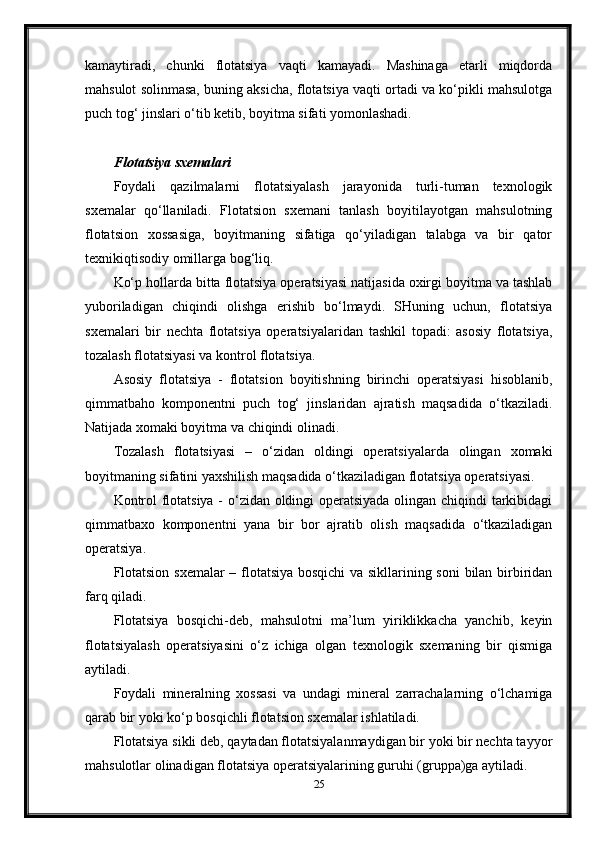 kamaytiradi,   chunki   flotatsiya   vaqti   kamayadi.   Mashinaga   etarli   miqdorda
mahsulot solinmasa, buning aksicha, flotatsiya vaqti ortadi va ko‘pikli mahsulotga
puch tog‘ jinslari o‘tib ketib, boyitma sifati yomonlashadi. 
 
Flotatsiya sxemalari
Foydali   qazilmalarni   flotatsiyalash   jarayonida   turli-tuman   texnologik
sxemalar   qo‘llaniladi.   Flotatsion   sxemani   tanlash   boyitilayotgan   mahsulotning
flotatsion   xossasiga,   boyitmaning   sifatiga   qo‘yiladigan   talabga   va   bir   qator
texnikiqtisodiy omillarga bog‘liq. 
Ko‘p hollarda bitta flotatsiya operatsiyasi natijasida oxirgi boyitma va tashlab
yuboriladigan   chiqindi   olishga   erishib   bo‘lmaydi.   SHuning   uchun,   flotatsiya
sxemalari   bir   nechta   flotatsiya   operatsiyalaridan   tashkil   topadi:   asosiy   flotatsiya,
tozalash flotatsiyasi va kontrol flotatsiya.  
Asosiy   flotatsiya   -   flotatsion   boyitishning   birinchi   operatsiyasi   hisoblanib,
qimmatbaho   komponentni   puch   tog‘   jinslaridan   ajratish   maqsadida   o‘tkaziladi.
Natijada xomaki boyitma va chiqindi olinadi. 
Tozalash   flotatsiyasi   –   o‘zidan   oldingi   operatsiyalarda   olingan   xomaki
boyitmaning sifatini yaxshilish maqsadida o‘tkaziladigan flotatsiya operatsiyasi.  
Kontrol flotatsiya - o‘zidan oldingi operatsiyada olingan chiqindi tarkibidagi
qimmatbaxo   komponentni   yana   bir   bor   ajratib   olish   maqsadida   o‘tkaziladigan
operatsiya. 
Flotatsion sxemalar  – flotatsiya bosqichi  va sikllarining soni  bilan birbiridan
farq qiladi. 
Flotatsiya   bosqichi-deb,   mahsulotni   ma’lum   yiriklikkacha   yanchib,   keyin
flotatsiyalash   operatsiyasini   o‘z   ichiga   olgan   texnologik   sxemaning   bir   qismiga
aytiladi.  
Foydali   mineralning   xossasi   va   undagi   mineral   zarrachalarning   o‘lchamiga
qarab bir yoki ko‘p bosqichli flotatsion sxemalar ishlatiladi. 
Flotatsiya sikli deb, qaytadan flotatsiyalanmaydigan bir yoki bir nechta tayyor
mahsulotlar olinadigan flotatsiya operatsiyalarining guruhi (gruppa)ga aytiladi.  
25 