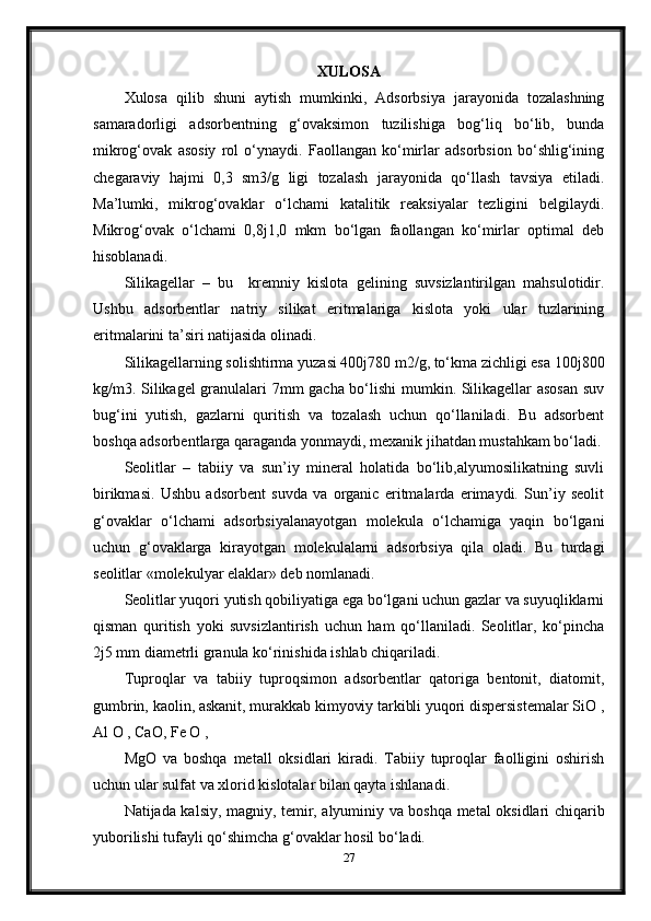 XULOSA
Xulosa   qilib   shuni   aytish   mumkinki,   Adsorbsiya   jarayonida   tozalashning
samaradorligi   adsorbentning   g‘ovaksimon   tuzilishiga   bog‘liq   bo‘lib,   bunda
mikrog‘ovak   asosiy   rol   o‘ynaydi.   Faollangan   ko‘mirlar   adsorbsion   bo‘shlig‘ining
chegaraviy   hajmi   0,3   sm3/g   ligi   tozalash   jarayonida   qo‘llash   tavsiya   etiladi.
Ma’lumki,   mikrog‘ovaklar   o‘lchami   katalitik   reaksiyalar   tezligini   belgilaydi.
Mikrog‘ovak   o‘lchami   0,8ј1,0   mkm   bo‘lgan   faollangan   ko‘mirlar   optimal   deb
hisoblanadi.
Silikagellar   –   bu     kremniy   kislota   gelining   suvsizlantirilgan   mahsulotidir.
Ushbu   adsorbentlar   natriy   silikat   eritmalariga   kislota   yoki   ular   tuzlarining
eritmalarini ta’siri natijasida olinadi.
Silikagellarning solishtirma yuzasi 400ј780 m2/g, to‘kma zichligi esa 100ј800
kg/m3. Silikagel granulalari 7mm gacha bo‘lishi mumkin. Silikagellar asosan  suv
bug‘ini   yutish,   gazlarni   quritish   va   tozalash   uchun   qo‘llaniladi.   Bu   adsorbent
boshqa adsorbentlarga qaraganda yonmaydi, mexanik jihatdan mustahkam bo‘ladi.
Seolitlar   –   tabiiy   va   sun’iy   mineral   holatida   bo‘lib,alyumosilikatning   suvli
birikmasi.   Ushbu   adsorbent   suvda   va   organic   eritmalarda   erimaydi.   Sun’iy   seolit
g‘ovaklar   o‘lchami   adsorbsiyalanayotgan   molekula   o‘lchamiga   yaqin   bo‘lgani
uchun   g‘ovaklarga   kirayotgan   molekulalarni   adsorbsiya   qila   oladi.   Bu   turdagi
seolitlar «molekulyar elaklar» deb nomlanadi.
Seolitlar yuqori yutish qobiliyatiga ega bo‘lgani uchun gazlar va suyuqliklarni
qisman   quritish   yoki   suvsizlantirish   uchun   ham   qo‘llaniladi.   Seolitlar,   ko‘рincha
2ј5 mm diametrli granula ko‘rinishida ishlab chiqariladi.
Тuproqlar   va   tabiiy   tuproqsimon   adsorbentlar   qatoriga   bentonit,   diatomit,
gumbrin, kaolin, askanit, murakkab kimyoviy tarkibli yuqori dispersistemalar SiO ,
Al O , CaO, Fe O ,
MgO   va   boshqa   metall   oksidlari   kiradi.   Тabiiy   tuproqlar   faolligini   oshirish
uchun ular sulfat va xlorid kislotalar bilan qayta ishlanadi.
Natijada kalsiy, magniy, temir, alyuminiy va boshqa metal oksidlari chiqarib
yuborilishi tufayli qo‘shimcha g‘ovaklar hosil bo‘ladi.
27 