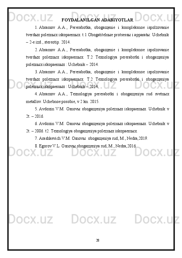 FOYDALANILGAN ADABIYOTLAR
1. Abramov   A.A.,   Pererabotka,   obogaщenie   i   kompleksnoe   ispolzovanie
tverdыx poleznыx iskopaemыx. t.1 Obogatitelnыe protsessы i apparatы: Uchebnik
– 2-e izd., stereotip. 2014. 
2. Abramov   A.A.,   Pererabotka,   obogaщenie   i   kompleksnoe   ispolzovanie
tverdыx   poleznыx   iskopaemыx.   T.2   Texnologiya   pererabotki   i   obogaщeniya
poleznыx iskopaemыx : Uchebnik – 2014. 
3. Abramov   A.A.,   Pererabotka,   obogaщenie   i   kompleksnoe   ispolzovanie
tverdыx   poleznыx   iskopaemыx.   T.2   Texnologiya   pererabotki   i   obogaщeniya
poleznыx iskopaemыx : Uchebnik – 2014. 
4. Abramov   A.A.,   Texnologiya   pererabotki   i   obogaщeniya   rud   svetnыx
metallov. Uchebnoe posobie, v 2 kn. 2015. 
5. Avdoxin   V.M.   Osnovы   obogaщeniya   poleznыx   iskopaemыx.   Uchebnik   v
2t. – 2016. 
6. Avdoxin   V.M.   Osnovы   obogaщeniya   poleznыx   iskopaemыx.   Uchebnik   v
2t. – 2006. t2. Texnologiya obogaщeniya poleznыx iskopaemыx. 
7. Arashkevich V.M. Osnovы  obogaщeniya rud, M., Nedra,2019. 
8. Egorov V.L. Osnovы obogaщeniya rud, M., Nedra,2016
28 