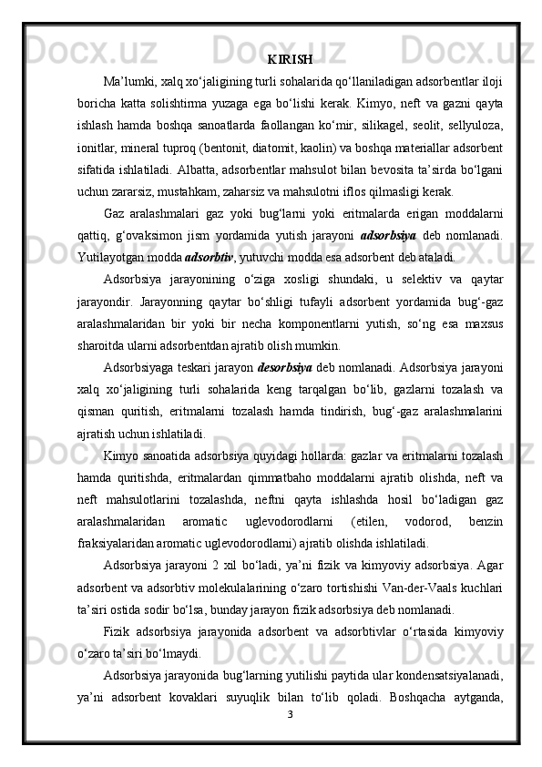 KIRISH
Ma’lumki, xalq xo‘jaligining turli sohalarida qo‘llaniladigan adsorbentlar iloji
boricha   katta   solishtirma   yuzaga   ega   bo‘lishi   kerak.   Kimyo,   neft   va   gazni   qayta
ishlash   hamda   boshqa   sanoatlarda   faollangan   ko‘mir,   silikagel,   seolit,   sellyuloza,
ionitlar, mineral tuproq (bentonit, diatomit, kaolin) va boshqa materiallar adsorbent
sifatida ishlatiladi. Albatta, adsorbentlar  mahsulot  bilan bevosita  ta’sirda bo‘lgani
uchun zararsiz, mustahkam, zaharsiz va mahsulotni iflos qilmasligi kerak.
Gaz   aralashmalari   gaz   yoki   bug‘larni   yoki   eritmalarda   erigan   moddalarni
qattiq,   g‘ovaksimon   jism   yordamida   yutish   jarayoni   adsorbsiya   deb   nomlanadi.
Yutilayotgan modda  adsorbtiv , yutuvchi modda esa adsorbent deb ataladi.
Adsorbsiya   jarayonining   o‘ziga   xosligi   shundaki,   u   selektiv   va   qaytar
jarayondir.   Jarayonning   qaytar   bo‘shligi   tufayli   adsorbent   yordamida   bug‘-gaz
aralashmalaridan   bir   yoki   bir   necha   komponentlarni   yutish,   so‘ng   esa   maxsus
sharoitda ularni adsorbentdan ajratib olish mumkin.
Adsorbsiyaga teskari jarayon  desorbsiya  deb nomlanadi. Adsorbsiya jarayoni
xalq   xo‘jaligining   turli   sohalarida   keng   tarqalgan   bo‘lib,   gazlarni   tozalash   va
qisman   quritish,   eritmalarni   tozalash   hamda   tindirish,   bug‘-gaz   aralashmalarini
ajratish uchun ishlatiladi.
Kimyo sanoatida adsorbsiya quyidagi hollarda: gazlar va eritmalarni tozalash
hamda   quritishda,   eritmalardan   qimmatbaho   moddalarni   ajratib   olishda,   neft   va
neft   mahsulotlarini   tozalashda,   neftni   qayta   ishlashda   hosil   bo‘ladigan   gaz
aralashmalaridan   aromatic   uglevodorodlarni   (etilen,   vodorod,   benzin
fraksiyalaridan aromatic uglevodorodlarni) ajratib olishda ishlatiladi.
Adsorbsiya   jarayoni   2   xil   bo‘ladi,   ya’ni   fizik   va   kimyoviy   adsorbsiya.   Agar
adsorbent va adsorbtiv molekulalarining o‘zaro tortishishi Van-der-Vaals kuchlari
ta’siri ostida sodir bo‘lsa, bunday jarayon fizik adsorbsiya deb nomlanadi.
Fizik   adsorbsiya   jarayonida   adsorbent   va   adsorbtivlar   o‘rtasida   kimyoviy
o‘zaro ta’siri bo‘lmaydi.
Adsorbsiya jarayonida bug‘larning yutilishi paytida ular kondensatsiyalanadi,
ya’ni   adsorbent   kovaklari   suyuqlik   bilan   to‘lib   qoladi.   Boshqacha   aytganda,
3 