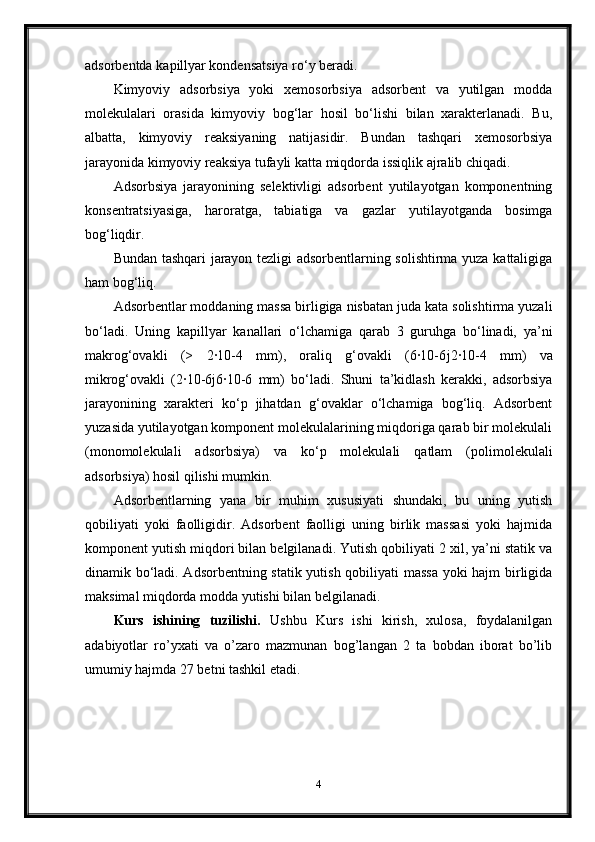 adsorbentda ka р illyar kondensatsiya ro‘y beradi.
Kimyoviy   adsorbsiya   yoki   xemosorbsiya   adsorbent   va   yutilgan   modda
molekulalari   orasida   kimyoviy   bog‘lar   hosil   bo‘lishi   bilan   xarakterlanadi.   Bu,
albatta,   kimyoviy   reaksiyaning   natijasidir.   Bundan   tashqari   xemosorbsiya
jarayonida kimyoviy reaksiya tufayli katta miqdorda issiqlik ajralib chiqadi.
Adsorbsiya   jarayonining   selektivligi   adsorbent   yutilayotgan   komponentning
konsentratsiyasiga,   haroratga,   tabiatiga   va   gazlar   yutilayotganda   bosimga
bog‘liqdir.
Bundan tashqari jarayon tezligi adsorbentlarning solishtirma yuza kattaligiga
ham bog‘liq.
Adsorbentlar moddaning massa birligiga nisbatan juda kata solishtirma yuzali
bo‘ladi.   Uning   ka р illyar   kanallari   o‘lchamiga   qarab   3   guruhga   bo‘linadi,   ya’ni
makrog‘ovakli   (>   2·10-4   mm),   oraliq   g‘ovakli   (6·10-6 ј 2·10-4   mm)   va
mikrog‘ovakli   (2·10-6 ј 6·10-6   mm)   bo‘ladi.   Shuni   ta’kidlash   kerakki,   adsorbsiya
jarayonining   xarakteri   ko‘p   jihatdan   g‘ovaklar   o‘lchamiga   bog‘liq.   Adsorbent
yuzasida yutilayotgan komponent molekulalarining miqdoriga qarab bir molekulali
(monomolekulali   adsorbsiya)   va   ko‘p   molekulali   qatlam   (polimolekulali
adsorbsiya) hosil qilishi mumkin.
Adsorbentlarning   yana   bir   muhim   xususiyati   shundaki,   bu   uning   yutish
qobiliyati   yoki   faolligidir.   Adsorbent   faolligi   uning   birlik   massasi   yoki   hajmida
komponent yutish miqdori bilan belgilanadi. Yutish qobiliyati 2 xil, ya’ni statik va
dinamik bo‘ladi. Adsorbentning statik yutish qobiliyati massa yoki hajm birligida
maksimal miqdorda modda yutishi bilan belgilanadi.
Kurs   ishining   tuzilishi.   Ushbu   Kurs   ishi   kirish,   xulosa,   foydalanilgan
adabiyotlar   ro’yxati   va   o’zaro   mazmunan   bog’langan   2   ta   bobdan   iborat   bo’lib
umumiy hajmda 27 betni tashkil etadi.
4 