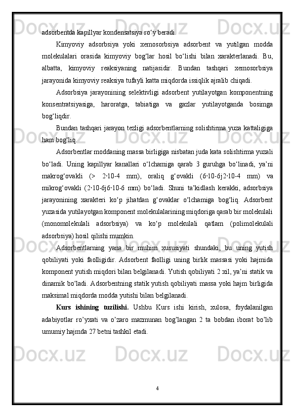 adsorbentda ka р illyar kondensatsiya ro‘y beradi.
Kimyoviy   adsorbsiya   yoki   xemosorbsiya   adsorbent   va   yutilgan   modda
molekulalari   orasida   kimyoviy   bog‘lar   hosil   bo‘lishi   bilan   xarakterlanadi.   Bu,
albatta,   kimyoviy   reaksiyaning   natijasidir.   Bundan   tashqari   xemosorbsiya
jarayonida kimyoviy reaksiya tufayli katta miqdorda issiqlik ajralib chiqadi.
Adsorbsiya   jarayonining   selektivligi   adsorbent   yutilayotgan   komponentning
konsentratsiyasiga,   haroratga,   tabiatiga   va   gazlar   yutilayotganda   bosimga
bog‘liqdir.
Bundan tashqari jarayon tezligi adsorbentlarning solishtirma yuza kattaligiga
ham bog‘liq.
Adsorbentlar moddaning massa birligiga nisbatan juda kata solishtirma yuzali
bo‘ladi.   Uning   ka р illyar   kanallari   o‘lchamiga   qarab   3   guruhga   bo‘linadi,   ya’ni
makrog‘ovakli   (>   2·10-4   mm),   oraliq   g‘ovakli   (6·10-6 ј 2·10-4   mm)   va
mikrog‘ovakli   (2·10-6 ј 6·10-6   mm)   bo‘ladi.   Shuni   ta’kidlash   kerakki,   adsorbsiya
jarayonining   xarakteri   ko‘p   jihatdan   g‘ovaklar   o‘lchamiga   bog‘liq.   Adsorbent
yuzasida yutilayotgan komponent molekulalarining miqdoriga qarab bir molekulali
(monomolekulali   adsorbsiya)   va   ko‘p   molekulali   qatlam   (polimolekulali
adsorbsiya) hosil qilishi mumkin.
Adsorbentlarning   yana   bir   muhim   xususiyati   shundaki,   bu   uning   yutish
qobiliyati   yoki   faolligidir.   Adsorbent   faolligi   uning   birlik   massasi   yoki   hajmida
komponent yutish miqdori bilan belgilanadi. Yutish qobiliyati 2 xil, ya’ni statik va
dinamik bo‘ladi. Adsorbentning statik yutish qobiliyati massa yoki hajm birligida
maksimal miqdorda modda yutishi bilan belgilanadi.
Kurs   ishining   tuzilishi.   Ushbu   Kurs   ishi   kirish,   xulosa,   foydalanilgan
adabiyotlar   ro’yxati   va   o’zaro   mazmunan   bog’langan   2   ta   bobdan   iborat   bo’lib
umumiy hajmda 27 betni tashkil etadi.
4