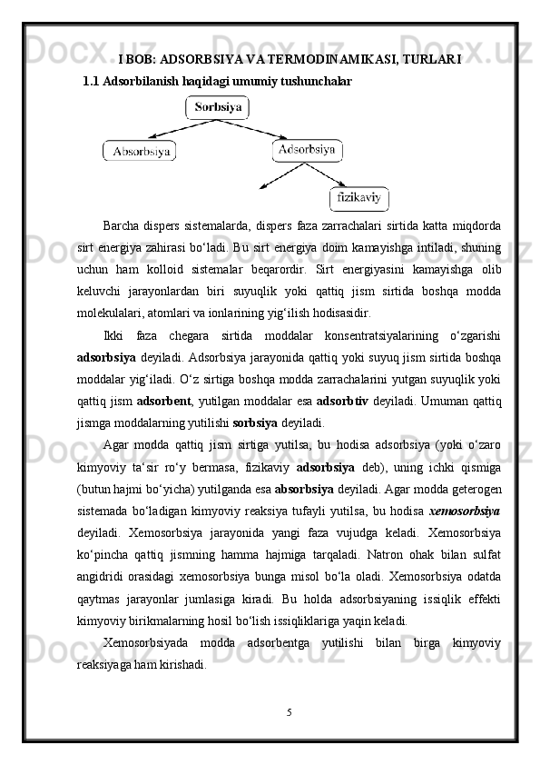 I BOB: ADSORBSIYA VA TERMODINAMIKASI, TURLARI
1.1 Adsorbilanish haqidagi umumiy tushunchalar
Barcha   dispers   sistemalarda,   dispers   faza   zarrachalari   sirtida   katta   miqdorda
sirt  energiya  zahirasi   bo‘ladi.  Bu  sirt  energiya  doim   kamayishga  intiladi, shuning
uchun   ham   kolloid   sistemalar   beqarordir.   Sirt   energiyasini   kamayishga   olib
keluvchi   jarayonlardan   biri   suyuqlik   yoki   qattiq   jism   sirtida   boshqa   modda
molekulalari, atomlari va ionlarining yig‘ilish hodisasidir.
Ikki   faza   chegara   sirtida   moddalar   konsentratsiyalarining   o‘zgarishi
adsorbsiya   deyiladi. Adsorbsiya jarayonida qattiq yoki suyuq jism sirtida boshqa
moddalar yig‘iladi. O‘z sirtiga boshqa modda zarrachalarini yutgan suyuqlik yoki
qattiq jism   adsorbent , yutilgan moddalar esa   adsorbtiv   deyiladi. Umuman qattiq
jismga moddalarning yutilishi  sorbsiya  deyiladi.
Agar   modda   qattiq   jism   sirtiga   yutilsa,   bu   hodisa   adsorbsiya   (yoki   o‘zaro
kimyoviy   ta‘sir   ro‘y   bermasa,   fizikaviy   adsorbsiya   deb),   uning   ichki   qismiga
(butun hajmi bo‘yicha) yutilganda esa  absorbsiya  deyiladi. Agar modda geterogen
sistemada   bo‘ladigan   kimyoviy   reaksiya   tufayli   yutilsa,   bu   hodisa   xemosorbsiya
deyiladi.   Xemosorbsiya   jarayonida   yangi   faza   vujudga   keladi.   Xemosorbsiya
ko‘pincha   qattiq   jismning   hamma   hajmiga   tarqaladi.   Natron   ohak   bilan   sulfat
angidridi   orasidagi   xemosorbsiya   bunga   misol   bo‘la   oladi.   Xemosorbsiya   odatda
qaytmas   jarayonlar   jumlasiga   kiradi.   Bu   holda   adsorbsiyaning   issiqlik   effekti
kimyoviy birikmalarning hosil bo‘lish issiqliklariga yaqin keladi.
Xemosorbsiyada   modda   adsorbentga   yutilishi   bilan   birga   kimyoviy
reaksiyaga ham kirishadi.
5 