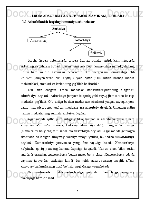 I BOB: ADSORBSIYA VA TERMODINAMIKASI, TURLARI
1.1 Adsorbilanish haqidagi umumiy tushunchalar
Barcha   dispers   sistemalarda,   dispers   faza   zarrachalari   sirtida   katta   miqdorda
sirt  energiya  zahirasi   bo‘ladi.  Bu  sirt  energiya  doim   kamayishga  intiladi, shuning
uchun   ham   kolloid   sistemalar   beqarordir.   Sirt   energiyasini   kamayishga   olib
keluvchi   jarayonlardan   biri   suyuqlik   yoki   qattiq   jism   sirtida   boshqa   modda
molekulalari, atomlari va ionlarining yig‘ilish hodisasidir.
Ikki   faza   chegara   sirtida   moddalar   konsentratsiyalarining   o‘zgarishi
adsorbsiya   deyiladi. Adsorbsiya jarayonida qattiq yoki suyuq jism sirtida boshqa
moddalar yig‘iladi. O‘z sirtiga boshqa modda zarrachalarini yutgan suyuqlik yoki
qattiq jism   adsorbent , yutilgan moddalar esa   adsorbtiv   deyiladi. Umuman qattiq
jismga moddalarning yutilishi  sorbsiya  deyiladi.
Agar   modda   qattiq   jism   sirtiga   yutilsa,   bu   hodisa   adsorbsiya   (yoki   o‘zaro
kimyoviy   ta‘sir   ro‘y   bermasa,   fizikaviy   adsorbsiya   deb),   uning   ichki   qismiga
(butun hajmi bo‘yicha) yutilganda esa  absorbsiya  deyiladi. Agar modda geterogen
sistemada   bo‘ladigan   kimyoviy   reaksiya   tufayli   yutilsa,   bu   hodisa   xemosorbsiya
deyiladi.   Xemosorbsiya   jarayonida   yangi   faza   vujudga   keladi.   Xemosorbsiya
ko‘pincha   qattiq   jismning   hamma   hajmiga   tarqaladi.   Natron   ohak   bilan   sulfat
angidridi   orasidagi   xemosorbsiya   bunga   misol   bo‘la   oladi.   Xemosorbsiya   odatda
qaytmas   jarayonlar   jumlasiga   kiradi.   Bu   holda   adsorbsiyaning   issiqlik   effekti
kimyoviy birikmalarning hosil bo‘lish issiqliklariga yaqin keladi.
Xemosorbsiyada   modda   adsorbentga   yutilishi   bilan   birga   kimyoviy
reaksiyaga ham kirishadi.
5