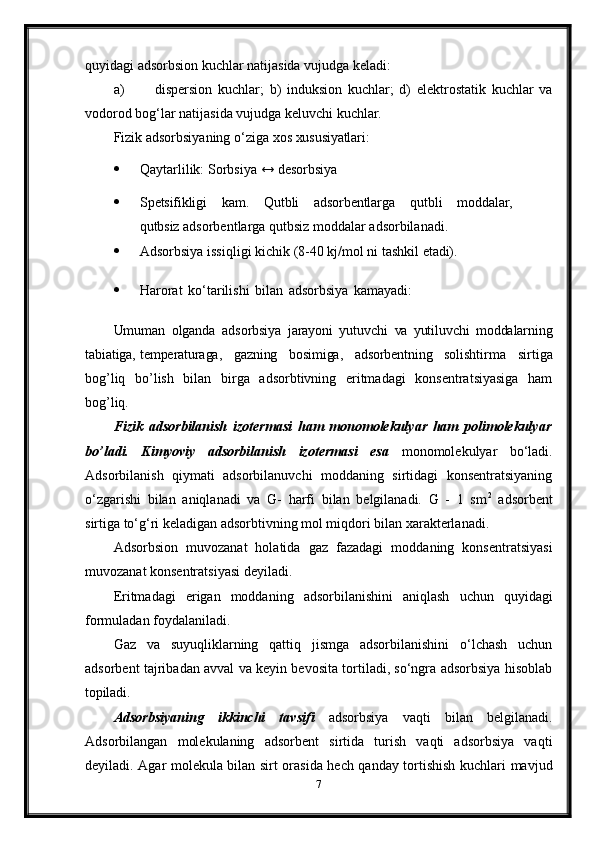 quyidagi adsorbsion kuchlar natijasida vujudga keladi:
a) dispersion   kuchlar;   b)   induksion   kuchlar;   d)   elektrostatik   kuchlar   va
vodorod bog‘lar natijasida vujudga keluvchi kuchlar.
Fizik   adsorbsiyaning   o‘ziga   xos   xususiyatlari:
 Qaytarlilik:   Sorbsiya   ↔   desorbsiya
 Spetsifikligi kam. Qutbli adsorbentlarga qutbli moddalar,
qutbsiz  adsorbentlarga qutbsiz moddalar adsorbilanadi.
 Adsorbsiya   issiqligi   kichik   (8-40   kj/mol   ni   tashkil   etadi).
 Harorat   ko‘tarilishi   bilan   adsorbsiya   kamayadi:
Umuman   olganda   adsorbsiya   jarayoni   yutuvchi   va   yutiluvchi   moddalarning
tabiatiga, temperaturaga,   gazning   bosimiga,   adsorbentning   solishtirma   sirtiga
bog’liq   bo’lish   bilan   birga   adsorbtivning   eritmadagi   konsentratsiyasiga   ham
bog’liq.
Fizik   adsorbilanish   izotermasi   ham   monomolekulyar   ham   polimolekulyar
bo’ladi.   Kimyoviy   adsorbilanish   izotermasi   esa   monomolekulyar   bo‘ladi.
Adsorbilanish   qiymati   adsorbilanuvchi   moddaning   sirtidagi   konsentratsiyaning
o‘zgarishi   bilan   aniqlanadi   va   G-   harfi   bilan   belgilanadi.   G   -   1   sm 2
  adsorbent
sirtiga to‘g‘ri keladigan adsorbtivning mol miqdori bilan xarakterlanadi.
Adsorbsion   muvozanat   holatida   gaz   fazadagi   moddaning   konsentratsiyasi
muvozanat konsentratsiyasi deyiladi.
Eritmadagi   erigan   moddaning   adsorbilanishini   aniqlash   uchun   quyidagi
formuladan foydalaniladi.
Gaz   va   suyuqliklarning   qattiq   jismga   adsorbilanishini   o‘lchash   uchun
adsorbent tajribadan avval va keyin bevosita tortiladi, so‘ngra adsorbsiya hisoblab
topiladi.
Adsorbsiyaning   ikkinchi   tavsifi   adsorbsiya   vaqti   bilan   belgilanadi.
Adsorbilangan   molekulaning   adsorbent   sirtida   turish   vaqti   adsorbsiya   vaqti
deyiladi. Agar molekula bilan sirt orasida hech qanday tortishish kuchlari mavjud
7 