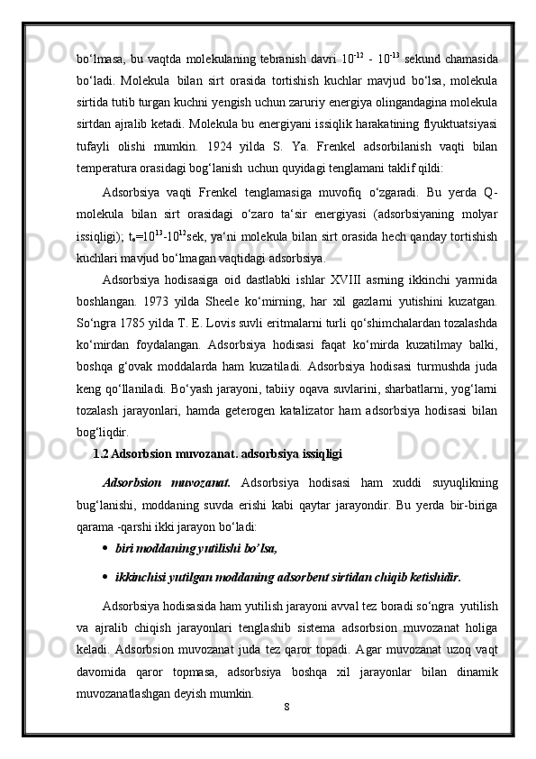 bo‘lmasa,   bu   vaqtda   molekulaning   tebranish   davri   10 -12
  -   10 -13
  sekund   chamasida
bo‘ladi.   Molekula   bilan   sirt   orasida   tortishish   kuchlar   mavjud   bo‘lsa,   molekula
sirtida tutib turgan kuchni yengish uchun zaruriy energiya olingandagina molekula
sirtdan ajralib ketadi. Molekula bu energiyani issiqlik harakatining flyuktuatsiyasi
tufayli   olishi   mumkin.   1924   yilda   S.   Ya.   Frenkel   adsorbilanish   vaqti   bilan
temperatura orasidagi bog‘lanish   uchun quyidagi tenglamani taklif qildi:
Adsorbsiya   vaqti   Frenkel   tenglamasiga   muvofiq   o‘zgaradi.   Bu   yerda   Q-
molekula   bilan   sirt   orasidagi   o‘zaro   ta‘sir   energiyasi   (adsorbsiyaning   molyar
issiqligi); t
o =10 13
-10 12
sek, ya‘ni molekula bilan sirt orasida hech qanday tortishish
kuchlari mavjud bo‘lmagan vaqtidagi adsorbsiya.
Adsorbsiya   hodisasiga   oid   dastlabki   ishlar   XVIII   asrning   ikkinchi   yarmida
boshlangan.   1973   yilda   Sheele   ko‘mirning,   har   xil   gazlarni   yutishini   kuzatgan.
So‘ngra 1785 yilda T. E. Lovis suvli eritmalarni turli qo‘shimchalardan tozalashda
ko‘mirdan   foydalangan.   Adsorbsiya   hodisasi   faqat   ko‘mirda   kuzatilmay   balki,
boshqa   g‘ovak   moddalarda   ham   kuzatiladi.   Adsorbsiya   hodisasi   turmushda   juda
keng qo‘llaniladi. Bo‘yash jarayoni, tabiiy oqava suvlarini, sharbatlarni, yog‘larni
tozalash   jarayonlari,   hamda   geterogen   katalizator   ham   adsorbsiya   hodisasi   bilan
bog‘liqdir.
1.2 Adsorbsion   muvozanat.   adsorbsiya   issiqligi
Adsorbsion   muvozanat.   Adsorbsiya   hodisasi   ham   xuddi   suyuqlikning
bug‘lanishi,   moddaning   suvda   erishi   kabi   qaytar   jarayondir.   Bu   yerda   bir-biriga
qarama -qarshi ikki jarayon bo‘ladi:
 biri   moddaning   yutilishi   bo’lsa,
 ikkinchisi   yutilgan   moddaning   adsorbent   sirtidan   chiqib   ketishidir.
Adsorbsiya hodisasida ham yutilish jarayoni avval tez boradi so‘ngra   yutilish
va   ajralib   chiqish   jarayonlari   tenglashib   sistema   adsorbsion   muvozanat   holiga
keladi.   Adsorbsion   muvozanat   juda   tez   qaror   topadi.   Agar   muvozanat   uzoq   vaqt
davomida   qaror   topmasa,   adsorbsiya   boshqa   xil   jarayonlar   bilan   dinamik
muvozanatlashgan deyish mumkin.
8 