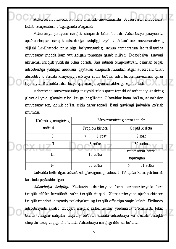 Adsorbsion   muvozanat   ham   dinamik   muvozanatdir.   Adsorbsion   muvozanat
holati temperatura o‘zgarganda o‘zgaradi.
Adsorbsiya   jarayoni   issiqlik   chiqarish   bilan   boradi.   Adsorbsiya   jarayonida
ajralib   chiqqan   issiqlik   adsorbsiya   issiqligi   deyiladi.   Adsorbsion   muvozanatning
siljishi   Le-Shateele   prinsipiga   bo‘ysunganligi   uchun   temperatura   ko‘tarilganida
muvozanat   modda   kam   yutiladigan   tomonga   qarab   siljiydi.   Desorbsiya   jarayoni
aksincha,   issiqlik   yutilishi   bilan   boradi.   Shu   sababli   temperaturani   oshirish   orqali
adsorbentga   yutilgan   moddani   qaytadan   chiqarish   mumkin.   Agar   adsorbent   bilan
absorbtiv   o‘rtasida   kimyoviy   reaksiya   sodir   bo‘lsa,   adsorbsion   muvozanat   qaror
topmaydi. Bu holda adsorbsiya qaytmas jarayon xarakteriga ega bo‘ladi.
Adsorbsion muvozanatning tez yoki sekin qaror topishi adsorbent   yuzasining
g‘ovakli   yoki   g‘ovaksiz   bo‘lishiga   bog‘liqdir.   G‘ovaklar   katta   bo‘lsa,   adsorbsion
muvozanat   tez,   kichik   bo‘lsa   sekin   qaror   topadi.   Buni   quyidagi   jadvalda   ko‘rish
mumkin.
Ko‘mir   g‘ovagining
radiusi Muvozanatning   qaror   topishi
Propion   kislota Geptil   kislota
I > 1  soat 2   soat
II 3   sutka 32   sutka
III 10   sutka muvozanat   qaror
topmagan
IV 30   sutka > 31   sutka
Jadvalda keltirilgan adsorbent g‘ovagining radiusi I- IV qadar kamayib borish
tartibida joylashtirilgan.
Adsorbsiya   issiqligi.   Fizikaviy   adsorbsiyada   ham,   xemosorbsiyada   ham
issiqlik   effekti   kuzatiladi,   ya‘ni   issiqlik   chiqadi.   Xemosorbsiyada   ajralib   chiqqan
issiqlik miqdori kimyoviy reaksiyalarning issiqlik effektiga yaqin keladi. Fizikaviy
adsorbsiyada   ajralib   chiqqan   issiqlik   kalorimetrlar   yordamida   o‘lchanadi,   lekin
bunda   olingan   natijalar   taqribiy   bo‘ladi,   chunki   adsorbsiya   va   demak,   issiqlik
chiqishi uzoq vaqtga cho‘ziladi. Adsorbsiya issiqligi ikki xil bo‘ladi:
9 