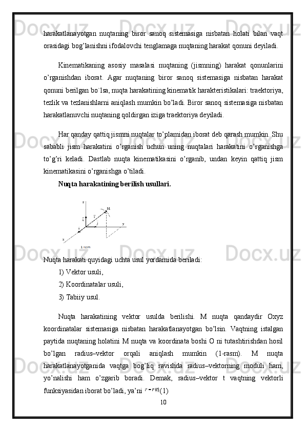 harakatlanayotgan   nuqtaning   biror   sanoq   sistemasiga   nisbatan   holati   bilan   vaqt
orasidagi bog’lanishni ifodalovchi tenglamaga nuqtaning harakat qonuni deyiladi. 
Kinematikaning   asosiy   masalasi   nuqtaning   (jismning)   harakat   qonunlarini
o’rganishdan   iborat.   Agar   nuqtaning   biror   sanoq   sistemasiga   nisbatan   harakat
qonuni berilgan bo`lsa, nuqta harakatining kinematik harakteristikalari: traektoriya,
tezlik va tezlanishlarni aniqlash mumkin bo’ladi. Biror sanoq sistemasiga nisbatan
harakatlanuvchi nuqtaning qoldirgan iziga traektoriya deyiladi.
Har qanday qattiq jismni nuqtalar to’plamidan iborat deb qarash mumkin. Shu
sababli   jism   harakatini   o’rganish   uchun   uning   nuqtalari   harakatini   o’rganishga
to’g’ri   keladi.   Dastlab   nuqta   kinematikasini   o’rganib,   undan   keyin   qattiq   jism
kinematikasini o’rganishga o’tiladi. 
Nuqta harakatining berilish usullari.
Nuqta harakati quyidagi uchta usul yordamida beriladi: 
1) Vektor usuli, 
2) Koordinatalar usuli,
3) Tabiiy usul. 
Nuqta   harakatining   vektor   usulda   berilishi.   M   nuqta   qandaydir   Oxyz
koordinatalar   sistemasiga   nisbatan   harakatlanayotgan   bo’lsin.   Vaqtning   istalgan
paytida nuqtaning holatini M nuqta va koordinata boshi O ni tutashtirishdan hosil
bo’lgan   radius–vektor   orqali   aniqlash   mumkin   (1-rasm).   M   nuqta
harakatlanayotganida   vaqtga   bog’liq   ravishda   radius–vektorning   moduli   ham,
yo’nalishi   ham   o’zgarib   boradi.   Demak,   radius–vektor   t   vaqtning   vektorli
funksiyasidan iborat bo’ladi, ya’ni  (1) 
10 